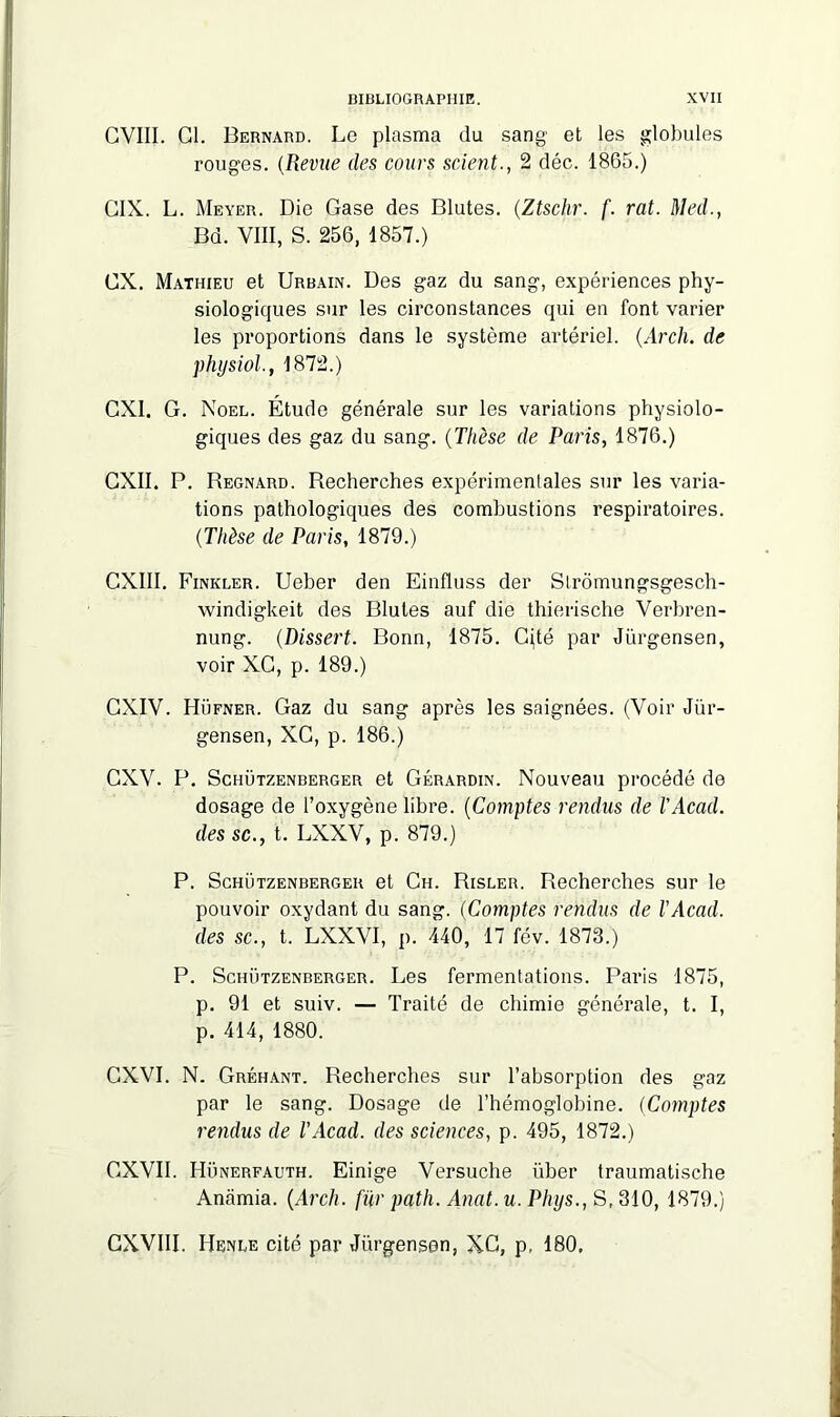 CVIII. Cl. Bernard. Le plasma du sang et les globules rouges. (Revue des cours scient., 2 déc. 1865.) CIX. L. Meyer. Die Gase des Blutes. (.Ztschr. f. rat. Med., Bd. VIII, S. 256, 1857.) GX. Mathieu et Urbain. Des gaz du sang, expériences phy- siologiques sur les circonstances qui en font varier les proportions dans le système artériel. (Arch. de physiol., 1872.) GXI. G. Noël. Étude générale sur les variations physiolo- giques des gaz du sang. (Thèse de Paris, 1876.) CXII. P. Regnard. Recherches expérimentales sur les varia- tions pathologiques des combustions respiratoires. (Thèse de Paris, 1879.) CXIII. Finkler. Ueber den Einfluss der Strômungsgesch- windigkeit des Blutes auf die thierische Verbren- nung. (Dissert. Bonn, 1875. Cité par Jurgensen, voir XC, p. 189.) GXIV. Hüfner. Gaz du sang après les saignées. (Voir Jür- gensen, XC, p. 186.) GXV. P. Schützenberger et Gérardin. Nouveau procédé de dosage de l’oxygène libre. (Comptes rendus de l'Acad. des sc., t. LXXV, p. 879.) P. Schützenberger et Ch. Risler. Recherches sur le pouvoir oxydant du sang. (Comptes rendus de l'Acad. des sc., t. LXXVI, p. 440, 17 fév. 1873.) P. Schützenberger. Les fermentations. Paris 1875, p. 91 et suiv. — Traité de chimie générale, t. I, p. 414, 1880. GXVI. N. Gréhant. Recherches sur l’absorption des gaz par le sang. Dosage de l’hémoglobine. (Comptes rendus de l'Acad. des sciences, p. 495, 1872.) GXVII. Hünerfauth. Einige Versuche über traumatische Anamia. (Arch. fur path. Anat.u. Phys., S, 310, 1879.) CXVIII. Rende cité par Jurgensen, XC, p, 180,