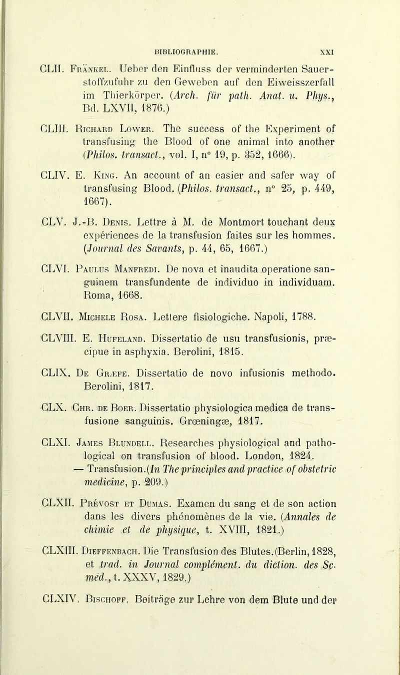 GLII. Frankel. Ueber den Einfluss dor verminderten Sauer- stoffzufuhr zu den Geweben auf den Eiweisszerfall im Thierkôrper. (.Arch. fur path. Anat. u. Phys., Bd. LXVII, 1876.) CLIII. Richard Lower. The success of the Experiment of transfusing the Blood of one animal into another (Philos. transact., vol. I, n° 19, p. 352, 1666). GLIY. E. King. An account of an easier and safer way of transfusing Blood. (Philos. transact., n° 25, p. 449, 1667). CLV. J.-B. Denis. Lettre à M. de Montmort touchant deux expériences de la transfusion faites sur les hommes. (Journal des Savants, p. 44, 65, 1667.) CLVI. Paulus Manfredi. De nova et inaudita operatione san- guinem transfundente de individuo in individuam. Borna, 1668. CLVII. Michèle Rosa. Lettere fisiologiche. Napoli, 1788. CLVIII. E. Hufeland. Dissertatio de usu transfusionis, præ- cipue in asphyxia. Berolini, 1815. CLIX. De Græfe. Dissertatio de novo infusionis methodo. Berolini, 1817. CLX. Chr. de Boer. Dissertatio physiologicamedica de trans- fusione sanguinis. Grœningæ, 1817. CLXI. James Blundell. Researehes physiological and patho- logicaî on transfusion of blood. London, 1824. — Transfusion.(In The principles and practice of obstetric medicine, p. 209.) CLXII. Prévost et Dumas. Examen du sang et de son action dans les divers phénomènes de la vie. (Annales de chimie et de physique, t. XVIII, 1821.) CLXIII. Dieffenbach. Die Transfusion des Blutes.(Berlin, 1828, et trad. in Journal complément, du diction, des Sç. med., t. XXXV, 1829.) CLXIV, Bischoff, Beitrage zur Lehre von dem Blute und der