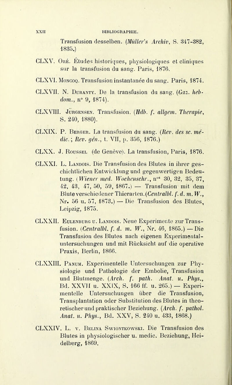 Transfusion desselben. (Muller's Archiv, S. 347-382, 1835.) CLXV. Oré. Etudes historiques, physiologiques et cliniques sur la transfusion du sang. Paris, 1876. GLXVI. Moncoq. Transfusion instantanée du sang. Paris, 1874. CLXVII. N. Duranty. De la transfusion du sang. (Gaz. heb- dom., n° 9, 1874). CLXVIII. Jurgensen. Transfusion. (Hdb. f. allgem. Thérapie, S. 240, 1880). CLXIX. P. Berger. La transfusion du sang. (Rev. des sc. mé- dic.; Rev. gén., t. VII, p. 356, 1876.) CLXX. J. Roussel (de Genève). La transfusion, Paris, 1876. CLXXI. L. Landois. Die Transfusion des Blutes in ihrer ges- chichtlichen Entwicklung und gegenwertigen Bedeu- tung. (Wiener med. Wochenschr., nos 30, 32, 35, 37, 42, 43, 47, 50, 59, 1867.) — Transfusion mit dem Blute verschiedener Thierarten.(Centralbl. f. d. m. W., Nr. 56 u. 57, 1873.) — Die Transfusion des Blutes, Leipzig, 1875. CLXXII. Eulenburg u. Landois. Neue Expérimente zur Trans- fusion. (Centralbl. f. d. m. W., Nr. 46, 1865.) —Die Transfusion des Blutes nach eigenen Experimental- untersuchungen und mit Rücksicht auf die operative Praxis, Berlin, 1866. CLXXIII. Panum. Experiinentelle Untersuchungen zur Phy- siologie und Pathologie der Embolie, Transfusion und Blutmenge. (Arch. f. path. Anat. a. Phys., Bd. XXVJI u. XXIX, S. 166 ff. u. 265.) — Experi- mentelle Untersuchungen über die Transfusion, Transplantation oder Substitution des Blutes in theo- retischer und praktischer Beziehung. (Arch. f. pathol. Anat. u. Phys., Bd. XXV, S. 240 u. 433, 1868.) GLXXIV. L. v. Belina Swiontkoyvski. Die Transfusion des Blutes in physiologischer u. medic. Beziehung, Hei- delberg, 1869.