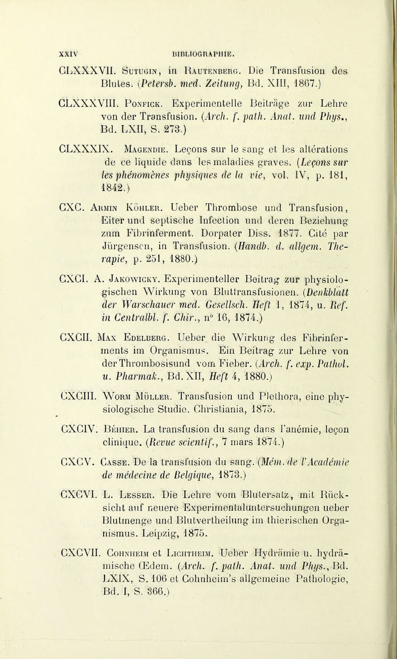 GLXXXV1I. Sutugin, in Rautenberg. Die Transfusion des Blutes. (Petersb. med. Zeitung, Bd. XIII, 1867.) CLXXXVIII. Ponfigk. Experimentelle Beitrâge zur Lehre von der Transfusion. (Arch. f. pat h. Anat. und Phys., Bd. LXÏI, S. 273.) CLXXXIX. Magendie. Leçons sur le sang et les altérations de ce liquide dans les maladies graves. (Leçons sur les phénomènes physiques de la vie, vol. IV, p. 181, 1842.) GXC. Armin Kohler. Ueber Thrombose und Transfusion, Eiter und septische Infection und deren Beziehung zum Fibrinferment. Dorpater Diss. 1877. Cité par Jürgenscn, in Transfusion. (Handb. d. allgem. Thé- rapie, p. 251, 1880.) GXGI. A. Jakowicky. Experimenteller Beitrag zur pliysiolo- gischen Wirkung von Blutlransfusionen. (Denkblatt der Warschauer med. Gesellsch. Heft 1, 1874, u. Ref. in Centralbl. f. Chir., n° 16, 1874.) GXGII. Max Edelberg. Ueber die Wirkurig des Fibrinfer- ments im Organismus. Ein Beitrag zur Lehre von der Thrombosisund vom Fieber. (Arch. f. exp. Pathol, u. Pharmak., Bd. XII, Heft 4, 1880.) CXCI1I. Worim Muller. Transfusion und Plethora, eine phy- siologische Studio. Christiania, 1875. GXG1V. Béhier. La transfusion du sang dans l’anémie, leçon clinique. (Revue scient if., 7 mars 1874.) GXCV. Casse. De la transfusion du sang. (Mém. de l’Académie de médecine de Belgique, 1873.) GXGVI. L. Lesser. Die Lehre vom Blutersatz, mit Riick- sicht auf neuere Experimentaluntersuchungen ueber Blutmenge und Blutvertheilung im thierischen Orga- nismus. Leipzig, 1875. GXGVII. Cohnheim et Lightheim. Ueber Hydramie U. hydrà- mische Œdem. (Arch. f. path. Anat. und Phys., Bd. LXIX, S. 106 et Gohnheim’s allgemeine Pathologie, Bd. I, S. 366.)