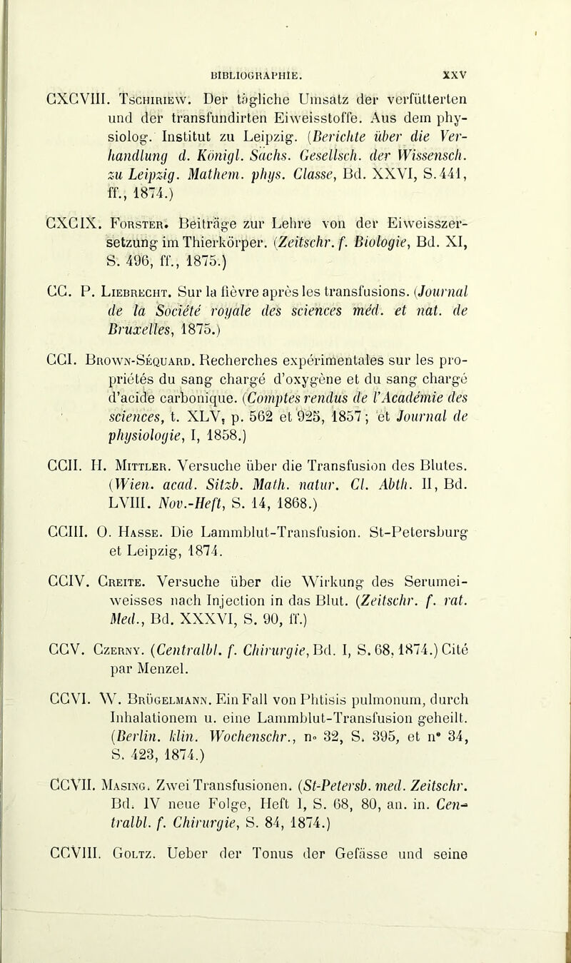 CXCVIII. Tschiriew. Der tagliche Umsatz der verfütterten und der transfundirten Eiweisstoffe. Ans dem phy- siolog. Institut zu Leipzig. (Bericlite über die Ver- handlung d. Kônigl. Sachs. Geselïsch. der Wissensch. zu Leipzig. Mathem. phys. Classe, Bd. XXVI, S. 441, ff., 1874.) GXGIX. Forster. Beitrage zur Lehre von der Eiweisszer- setzung im Thierkôrper. (Zeitschr.f. Biologie, Bd. XI, S. 496, ff., 1875.) GG. P. Liebreciit. Sur la fièvre après les transfusions. [Journal de la Société royale des sciences méd. et nat. de Bruxelles, 1875.) CGI. Brown-Séquard. Recherches expérimentales sur les pro- priétés du sang chargé d’oxygène et du sang chargé d’acide carbonique. (Comptes rendus de l’Académie des sciences, t. XLV, p. 562 et 925, 1857 ; et Journal de physiologie, I, 1858.) CCII. H. Mittler. Versuche über die Transfusion des Blutes. (Wien. acad. Sitzb. Math, natur. Cl. Abth. II, Bd. LVIII. Nov.-Heft, S. 14, 1868.) CCIII. O. Basse. Die Lammblut-Transfusion. St-Petersburg et Leipzig, 1874. CGIV. Creite. Versuche über die Wirkung des Serumei- weisses nach Injection in das Blut. (Zeitschr. f. rat. Med., Bd. XXXVI, S. 90, l'f.) GGV. Czerny. (Centralbl. f. Chirurgie, Bd. I, S. 68,1874.) Cité par Menzel. GGVI. W. Brügelmann. Ein Fall von Phtisis pulmonum, durch Inhalationem u. eine Lammblut-Transfusion gelieilt. (Berlin. klin. Wochenschr., n» 32, S. 395, et n® 34, S. 423, 1874.) CCVII. Masixg. Zwei Transfusionen. (St-Petersb. med. Zeitschr. Bd, IV neue Folge, Ileft 1, S. 68, 80, an. in. Cen- tralbl. f. Chirurgie, S. 84, 1874.) CGVlll. Goltz. Ueber der Tonus der Gefiisse und seine