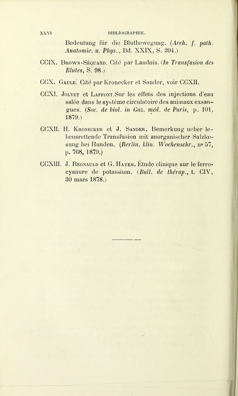 Bedeutung für die Blutbewegung. (Arch. f. path. Anatomie, u. Phys., Bd. XXIX, S. 394.) GGIX. Brown-Séquard. Cité par Landois. (In Transfusion des Blutes, S! 98.) CGX. Gaule) Cité par Kronecker et Sander, voir GGXII. CCXI. Jolyet et Laffont.Sur les effets des injections d’eau salée dans le système circulatoire des animaux exsan- gues. (Soc. de biol. in Gaz. méd. de Paris, p. 101, 1879.) CCXII. H. Kronecker et J. Sander. Bemerkung ueber le- bensrettende Transfusion mit anorganischer Salzlœ- sung bei Ilunden. (Berlin, klin. Wochenschr., n° 57, p. 768, 1879.) CCXIII. J. Begnauld et G. Hayem. Etude clinique sur le ferro- cyanure de potassium. (Bull, de thérap., t. CIV, 30 mars 1878.)