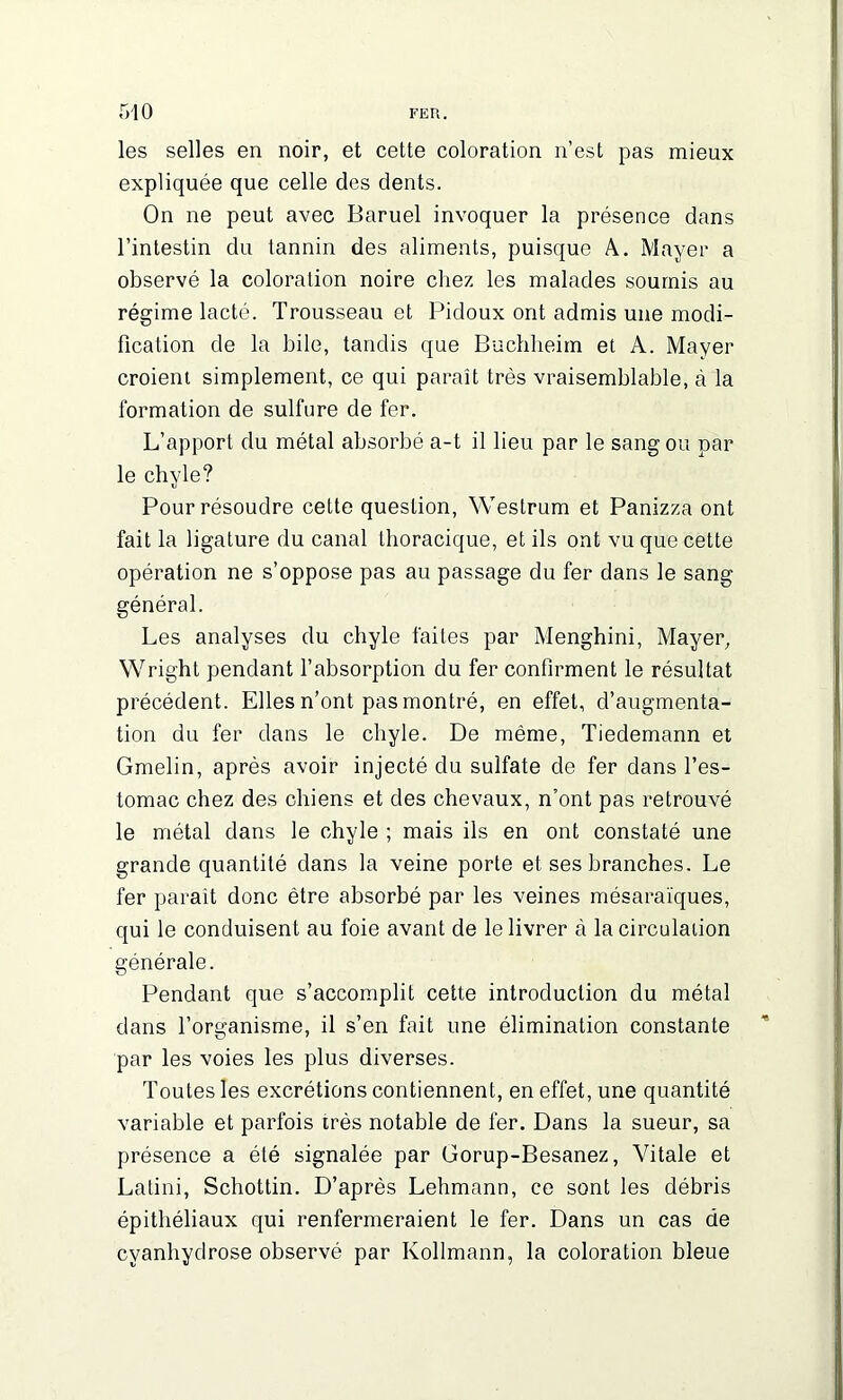 les selles en noir, et cette coloration n’est pas mieux expliquée que celle des dents. On ne peut avec Baruel invoquer la présence dans l’intestin du tannin des aliments, puisque A. Mayer a observé la coloration noire chez les malades soumis au régime lacté. Trousseau et Pidoux ont admis une modi- fication de la bile, tandis que Buchheim et A. Mayer croient simplement, ce qui paraît très vraisemblable, à la formation de sulfure de fer. L’apport du métal absorbé a-t il lieu par le sang ou par le chyle? Pour résoudre cette question, Westrum et Panizza ont fait la ligature du canal thoracique, et ils ont vu que cette opération ne s’oppose pas au passage du fer dans le sang général. Les analyses du chyle faites par Menghini, Mayer, Wright pendant l’absorption du fer confirment le résultat précédent. Elles n’ont pas montré, en effet, d’augmenta- tion du fer dans le chyle. De même, Tiedemann et Gmelin, après avoir injecté du sulfate de fer dans l’es- tomac chez des chiens et des chevaux, n’ont pas retrouvé le métal dans le chyle ; mais ils en ont constaté une grande quantité dans la veine porte et ses branches. Le fer paraît donc être absorbé par les veines mésaraïques, qui le conduisent au foie avant de le livrer à lacirculaiion générale. Pendant que s’accomplit cette introduction du métal dans l’organisme, il s’en fait une élimination constante par les voies les plus diverses. Toutes les excrétions contiennent, en effet, une quantité variable et parfois très notable de fer. Dans la sueur, sa présence a été signalée par Gorup-Besanez, Vitale et Latini, Schottin. D’après Lehmann, ce sont les débris épithéliaux qui renfermeraient le fer. Dans un cas de cvanhydrose observé par Kollmann, la coloration bleue