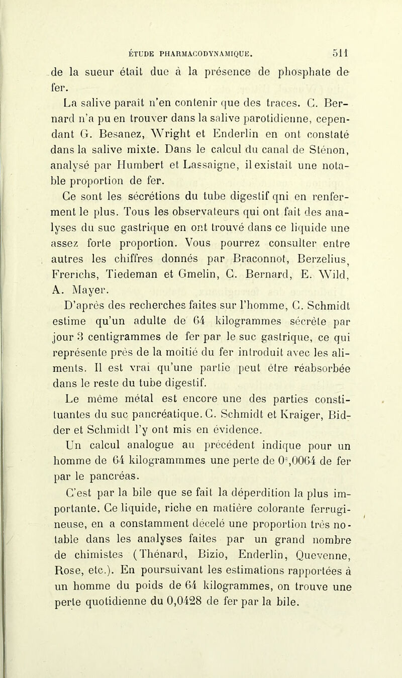 de la sueur était due à la présence de phosphate de fer. La salive paraît n’en contenir que des traces. G. Ber- nard n’a pu en trouver dans la salive parotidienne, cepen- dant G. Besanez, Wright et Enderlin en ont constaté dans la salive mixte. Dans le calcul du canal de Sténon, analysé par Humbert et Lassaigne, il existait une nota- ble proportion de fer. Ce sont les sécrétions du tube digestif qni en renfer- ment le plus. Tous les observateurs qui ont fait des ana- lyses du suc gastrique en ont trouvé dans ce liquide une assez forte proportion. Vous pourrez consulter entre autres les chiffres donnés par Braconnot, Berzelius? Frerichs, Tiedeman et Gmelin, G. Bernard, E. Wild, A. Mayer. D’après des recherches faites sur l’homme, G. Schmidt estime qu’un adulte de 64 kilogrammes sécrète par jour S centigrammes de fer par le suc gastrique, ce qui représente près de la moitié du fer introduit avec les ali- ments. Il est vrai qu’une partie peut être réabsorbée dans le reste du tube digestif. Le même métal est encore une des parties consti- tuantes du suc pancréatique. G. Schmidt et Kraiger, Bid- der et Schmidt l’y ont mis en évidence. Un calcul analogue au précédent indique pour un homme de 64 kilogrammmes une perte de 0,0064 de fer par le pancréas. G’est par la bile que se fait la déperdition la plus im- portante. Ce liquide, riche en matière colorante ferrugi- neuse, en a constamment décelé une proportion très no- table dans les analyses faites par un grand nombre de chimistes (Thénard, Bizio, Enderlin, Quevenne, Rose, etc.). En poursuivant les estimations rapportées à un homme du poids de 64 kilogrammes, on trouve une perle quotidienne du 0,0428 de fer par la bile.