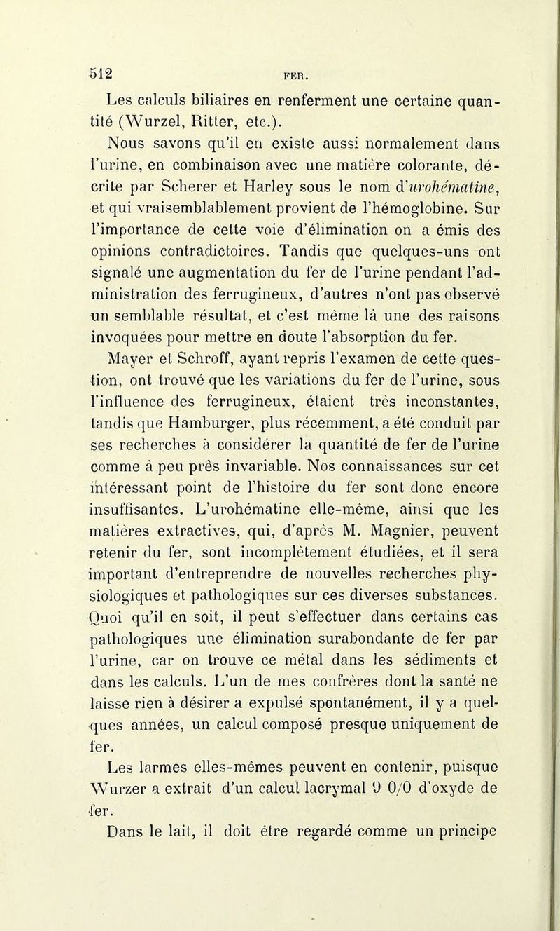 Les calculs biliaires en renferment une certaine quan- tité (Wurzel, Ritter, etc.). Nous savons qu’il en existe aussi normalement dans l’urine, en combinaison avec une matière colorante, dé- crite par Scherer et Harley sous le nom d'urohématine, et qui vraisemblablement provient de l’hémoglobine. Sur l’importance de cette voie d’élimination on a émis des opinions contradictoires. Tandis que quelques-uns ont signalé une augmentation du fer de l’urine pendant l’ad- ministration des ferrugineux, d’autres n’ont pas observé un semblable résultat, et c’est même là une des raisons invoquées pour mettre en doute l’absorption du fer. Mayer et Schroff, ayant repris l’examen de cette ques- tion, ont trouvé que les variations du fer de l’urine, sous l’influence des ferrugineux, étaient très inconstantes, tandis que Hamburger, plus récemment, a été conduit par ses recherches à considérer la quantité de fer de l’urine comme à peu près invariable. Nos connaissances sur cet intéressant point de l’histoire du fer sont donc encore insuffisantes. L’urohématine elle-même, ainsi que les matières extractives, qui, d’après M. Magnier, peuvent retenir du fer, sont incomplètement étudiées, et il sera important d’entreprendre de nouvelles recherches phy- siologiques et pathologiques sur ces diverses substances. Quoi qu’il en soit, il peut s’effectuer dans certains cas pathologiques une élimination surabondante de fer par l’urine, car on trouve ce métal dans les sédiments et dans les calculs. L’un de mes confrères dont la santé ne laisse rien à désirer a expulsé spontanément, il y a quel- ques années, un calcul composé presque uniquement de 1er. Les larmes elles-mêmes peuvent en contenir, puisque Wurzer a extrait d’un calcul lacrymal U 0/0 d’oxyde de ■1er. Dans le lait, il doit être regardé comme un principe