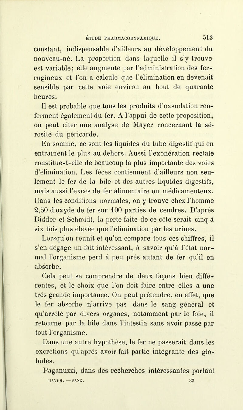 constant, indispensable d’ailleurs au développement du nouveau-né. La proportion dans laquelle il s’y trouve est variable; elle augmente par l’administration des fer- rugineux et l’on a calculé que l’élimination en devenait sensible par celte voie environ au bout de quarante heures. Il est probable que tous les produits d’exsudation ren- ferment également du fer. A l’appui de cette proposition, on peut citer une analyse de Mayer concernant la sé- rosité du péricarde. En somme, ce sont les liquides du tube digestif qui en entraînent le plus au dehors. Aussi l’exonération rectale constitue-t-elle de beaucoup la plus importante des voies d’élimination. Les fèces contiennent d’ailleurs non seu- lement le fer de la bile et des autres liquides digestifs, mais aussi l’excès de fer alimentaire ou médicamenteux. Dans les conditions normales, on y trouve chez l’homme 2,50 d’oxyde de fer sur 100 parties de cendres. D’après Bic'der et Schmidt, la perte faite de ce côté serait cinq à six fois plus élevée que l’élimination par les urines. Lorsqu'on réunit et qu’on compare tous ces chiffres, il s’en dégage un fait intéressant, à savoir qu’à l’état nor- mal l’organisme perd à peu près autant de fer qu’il en absorbe. Cela peut se comprendre de deux façons bien diffé- rentes, et le choix que l’on doit faire entre elles a une très grande importance. On peut prétendre, en effet, que le fer absorbé n’arrive pas dans le sang général et qu’arrêté par divers organes, notamment par le foie, il retourne par la bile dans l’intestin sans avoir passé par tout l’organisme. Dans une autre hypothèse, le 1er ne passerait dans les excrétions qu’après avoir fait partie intégrante des glo- bules. Paganuzzi, dans des recherches intéressantes portant MAYEM. — SANG. 33