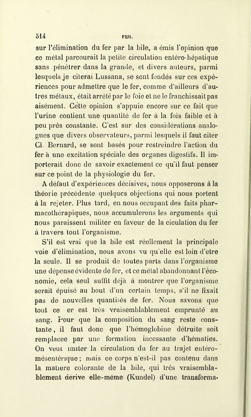 sur l’élimination du fer par la bile, a émis l’opinion que ce métal parcourait la petite circulation entéro-hépatique sans pénétrer dans la grande, et divers auteurs, parmi lesquels je citerai Lussana, se sont fondés sur ces expé- riences pour admettre que le fer, comme d’ailleurs d’au- tres métaux, était arrêté par le foie et ne le franchissait pas aisément. Cette opinion s’appuie encore sur ce fait que l’urine contient une quantité de fer à la fois faible et à peu près constante. C’est sur des considérations analo- gues que divers observateurs, parmi lesquels il faut citer Cl. Bernard, se sont basés pour restreindre l’action du fera une excitation spéciale des organes digestifs. Il im- porterait donc de savoir exactement ce qu’il faut penser sur ce point de la physiologie du fer. Adéfaut d’expériences décisives, nous opposerons à la théorie précédente quelques objections qui nous portent à la rejeter. Plus tard, en nous occupant des faits phar- macothérapiques, nous accumulerons les arguments qui nous paraissent militer en faveur de la ciculalion du fer à travers tout l’organisme. S’il est vrai que la bile est réellement la principale voie d’élimination, nous avons vu qu elle est loin d’etre la seule. 11 se produit de toutes parts dans l’organisme une dépense évidente de fer, et ce métal abandonnant l’éco- nomie, cela seul suffit déjà à montrer que l’organisme serait épuisé au bout d’un certain temps, s’il ne fixait pas de nouvelles quantiiés de fer. Nous savons que tout ce er est très vraisemblablement emprunté au sang. Pour que la composition du sang reste cons- tante , il faut donc que l’hémoglobine détruite soit remplacée par une formation incessante d’hématies. On veut imiter la circulation du fer au trajet enléro- mésentérique ; mais ce corps n'est-il pas contenu dans la matière colorante de la bile, qui très vraisembla- blement dérivé elle-même (Kundel) d’une transforma-