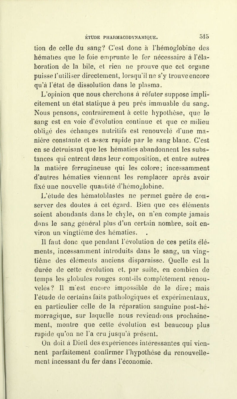 tion de celle du sang? C’est donc à l’hémoglobine des hématies que le foie emprunte le fer nécessaire à l’éla- boration de la bile, et rien ne prouve que cet organe puisse l’utiliser directement, lorsqu’il ne s’y trouve encore qu’à l’état de dissolution dans le plasma. L’opinion que nous cherchons à réfuter suppose impli- citement un état statique à peu près immuable du sang. Nous pensons, contrairement à cette hypothèse, que le sang est en voie d’évolution continue et que ce milieu obligé des échanges nutritifs est renouvelé d’une ma- nière constante et assez rapide par le sang blanc. C’est en se détruisant que les hématies abandonnent les subs- tances qui entrent dans leur composition, et entre autres la matière ferrugineuse qui les colore; incessamment d’autres hématies viennent les remplacer après avoir fixé une nouvelle quantité d’hémoglobine. L’étude des hématoblastes ne permet guère de con- server des doutes à cet égard. Bien que ces éléments soient abondants dans le chyle, on n’en compte jamais dans le sang général plus d’un certain nombre, soit en- viron un vingtième des hématies. Il faut donc que pendant l’évolution de ces petits élé- ments, incessamment introduits dans le sang, un ving- tième des éléments anciens disparaisse. Quelle est la durée de cette évolution et, par suite, en combien de temps les globules rouges sont-ils complètement renou- velés? Il m’est encore impossible de le dire; mais l’étude de certains faits pathologiques et expérimentaux, en particulier celle de la réparation sanguine post-hé- morragique, sur laquelle nous reviendions prochaine- ment, montre que cette évolution est beaucoup plus rapide qu’on ne l’a cru jusqu’à présent. On doit à Diell des expériences intéressantes qui vien- nent parfaitement confirmer l’hypothèse du renouvelle- ment incessant du fer dans l’économie.