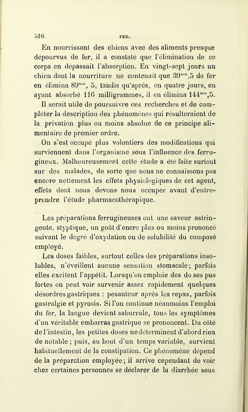 En nourrissant des chiens avec des aliments presque dépourvus de fer, il a constaté que l’élimination de ce corps en dépassait l’absorption. En vingt-sept jours un chien dont la nourriture ne contenait que 39mm,5 de fer en élimina 89mm, 5, tandis qu’après, en quatre jours, en ayant absorbé 116 milligrammes, il en élimina 144mra,5. Il serait utile de poursuivre ces recherches et de com- pléter la description des phénomènes qui résulteraient de la privation plus ou moins absolue de ce principe ali- mentaire de premier ordre. On s’est occupé plus volontiers des modifications qui surviennent dans l’organisme sous l’influence des ferru- gineux. Malheureusement cette étude a été faite surtout sur des malades, de sorte que nous ne connaissons pas encore nettement les effets physiologiques de cet agent, effets dont nous devons nous occuper avant d’entre- prendre l’élude pharmacothérapique. Les préparations ferrugineuses ont une saveur astrin- gente, styptique, un goût d'encre plus ou moins prononcé suivant le degré d’oxydation ou de solubilité du composé employé. Les doses faibles, surtout celles des préparations inso- lubles, n’éveillent aucune sensation stomacale; parfois elles excitent l’appétit. Lorsqu’on emploie des do ses pus fortes on peut voir survenir assez rapidement quelques désordres gastriques : pesanteur après les repas, parfois gastralgie et pyrosis. Si l’on continue néanmoins l’emploi du fer, la langue devient saburrale, tous les symptômes d’un véritable embarras gastrique se prononcent. Du côté de l’intestin, les petites doses nedélerminent d’abord rien de notable ; puis, au bout d’un temps variable, survient habituellement de la constipation. Ce phénomène dépend de la préparation employée; il arrive cependant de voir chez certaines personnes se déclarer de la diarrhée sous