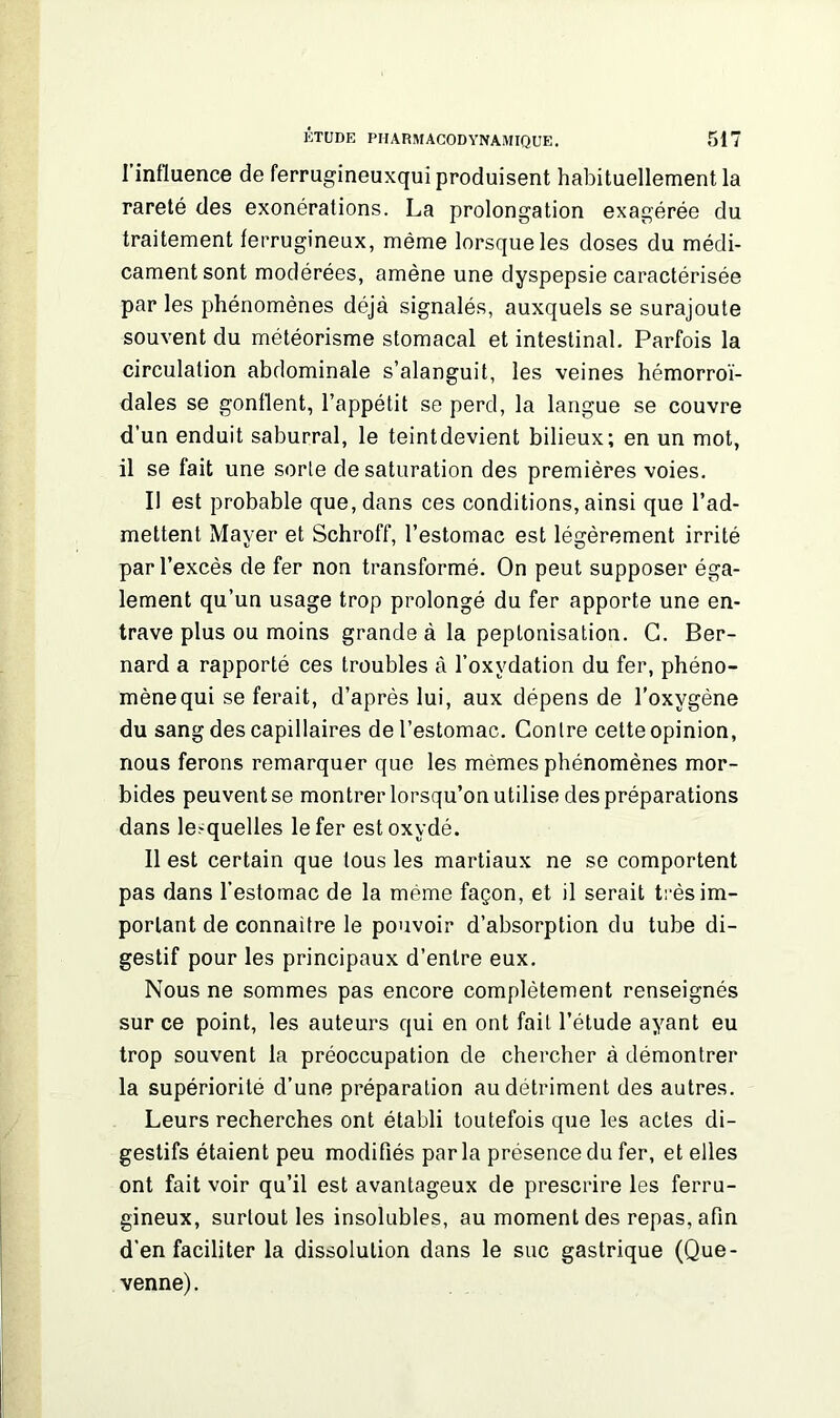 l’influence de ferrugineuxqui produisent habituellement la rareté des exonérations. La prolongation exagérée du traitement ferrugineux, même lorsque les doses du médi- cament sont modérées, amène une dyspepsie caractérisée par les phénomènes déjà signalés, auxquels se surajoute souvent du météorisme stomacal et intestinal. Parfois la circulation abdominale s’alanguit, les veines hémorroï- dales se gonflent, l’appétit se perd, la langue se couvre d’un enduit saburral, le teintdevient bilieux; en un mot, il se fait une sorte de saturation des premières voies. Il est probable que, dans ces conditions, ainsi que l’ad- mettent Mayer et Schroff, l’estomac est légèrement irrité par l’excès de fer non transformé. On peut supposer éga- lement qu’un usage trop prolongé du fer apporte une en- trave plus ou moins grande à la peptonisation. G. Ber- nard a rapporté ces troubles à l’oxydation du fer, phéno- mène qui se ferait, d’après lui, aux dépens de l’oxygène du sang des capillaires de l’estomac. Contre cette opinion, nous ferons remarquer que les mêmes phénomènes mor- bides peuvent se montrer lorsqu’on utilise des préparations dans lesquelles le fer est oxydé. Il est certain que tous les martiaux ne se comportent pas dans l’estomac de la même façon, et il serait très im- portant de connailre le pouvoir d’absorption du tube di- gestif pour les principaux d’entre eux. Nous ne sommes pas encore complètement renseignés sur ce point, les auteurs qui en ont fait l’étude ayant eu trop souvent la préoccupation de chercher à démontrer la supériorité d’une préparation au détriment des autres. Leurs recherches ont établi toutefois que les actes di- gestifs étaient peu modifiés par la présence du fer, et elles ont fait voir qu’il est avantageux de prescrire les ferru- gineux, surtout les insolubles, au moment des repas, afin d’en faciliter la dissolution dans le suc gastrique (Que- venne).