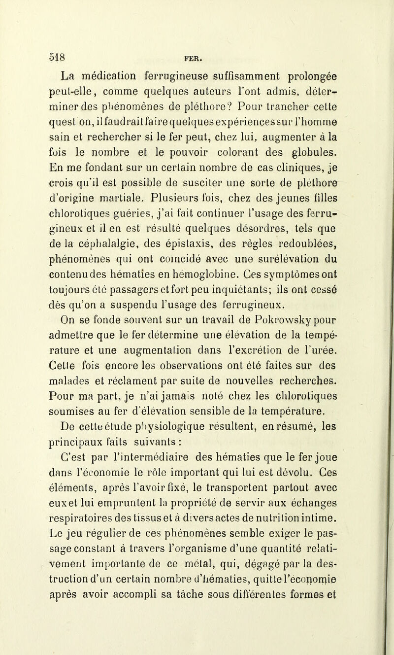 La médication ferrugineuse suffisamment prolongée peut-elle, comme quelques auteurs l’ont admis, déter- miner des phénomènes de pléthore? Pour trancher cette quest on,ilfaudrailfairequelquesexpériencessur l’homme sain et rechercher si le fer peut, chez lui, augmenter à la fois le nombre et le pouvoir colorant des globules. En me fondant sur un certain nombre de cas cliniques, je crois qu'il est possible de susciter une sorte de pléthore d’origine martiale. Plusieurs fois, chez des jeunes tilles chlorotiques guéries, j’ai fait continuer l’usage des ferru- gineux et il en est résulté quelques désordres, tels que de la céphalalgie, des épistaxis, des règles redoublées, phénomènes qui ont coïncidé avec une surélévation du contenu des hématies en hémoglobine. Ces symptômes ont toujours été passagers et fort peu inquiétants; ils ont cessé dès qu’on a suspendu l’usage des ferrugineux. On se fonde souvent sur un travail de Pokrowsky pour admettre que le fer détermine une élévation de la tempé- rature et une augmentation dans l’excrétion de l’urée. Cette fois encore les observations ont été faites sur des malades et réclament par suite de nouvelles recherches. Pour ma part, je n’ai jamais noté chez les chlorotiques soumises au fer d’élévation sensible de la température. De cette étude physiologique résultent, en résumé, les principaux laits suivants : C’est par l’intermédiaire des hématies que le fer joue dans l’économie le rôle important qui lui est dévolu. Ces éléments, après l’avoir fixé, le transportent partout avec eux et lui empruntent la propriété de servir aux échanges respiratoires des tissus et à divers actes de nutrition intime. Le jeu régulier de ces phénomènes semble exiger le pas- sage constant à travers l’organisme d’une quantité relati- vement importante de ce métal, qui, dégagé par la des- truction d’un certain nombre d'hématies, quitte l’ecoporpie après avoir accompli sa tâche sous différentes formes et