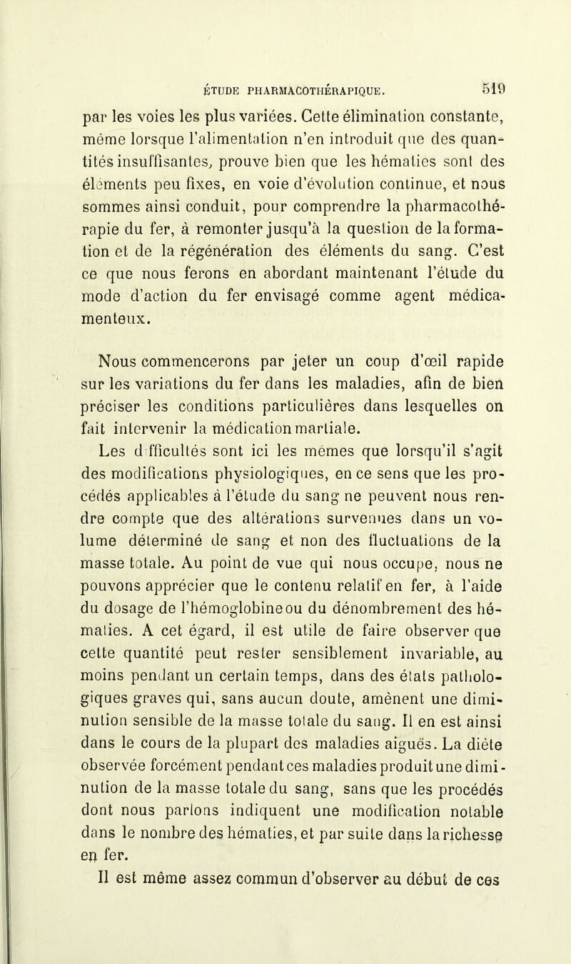 par les voies les plus variées. Cette élimination constante, môme lorsque l’alimentation n’en introduit que des quan- tités insuffisantes, prouve bien que les hématies sont des éléments peu fixes, en voie d’évolution continue, et nous sommes ainsi conduit, pour comprendre la pharmacothé- rapie du fer, à remonter jusqu’à la question de Informa- tion et de la régénération des éléments du sang. C’est ce que nous ferons en abordant maintenant l’élude du mode d’action du fer envisagé comme agent médica- menteux. Nous commencerons par jeter un coup d’œil rapide sur les variations du fer dans les maladies, afin de bien préciser les conditions particulières dans lesquelles on fait intervenir la médication martiale. Les difficultés sont ici les memes que lorsqu’il s’agit des modifications physiologiques, en ce sens que les pro- cédés applicables à l’étude du sang ne peuvent nous ren- dre compte que des altérations survenues dans un vo- lume déterminé de sang et non des fluctuations de la masse totale. Au point de vue qui nous occupe, nous ne pouvons apprécier que le contenu relalifen fer, à l’aide du dosage de l’hémoglobine ou du dénombrement des hé- maties. A cet égard, il est utile de faire observer que cette quantité peut rester sensiblement invariable, au moins pendant un certain temps, dans des états patholo- giques graves qui, sans aucun doute, amènent une dimi- nution sensible de la masse totale du sang. Il en est ainsi dans le cours de la plupart des maladies aiguës. La diète observée forcément pendant ces maladies produit une dimi - nulion de la masse totale du sang, sans que les procédés dont nous partons indiquent une modification notable dans le nombre des hématies, et par suite dans la richesse en fer. Il est même assez commun d’observer au début de ces