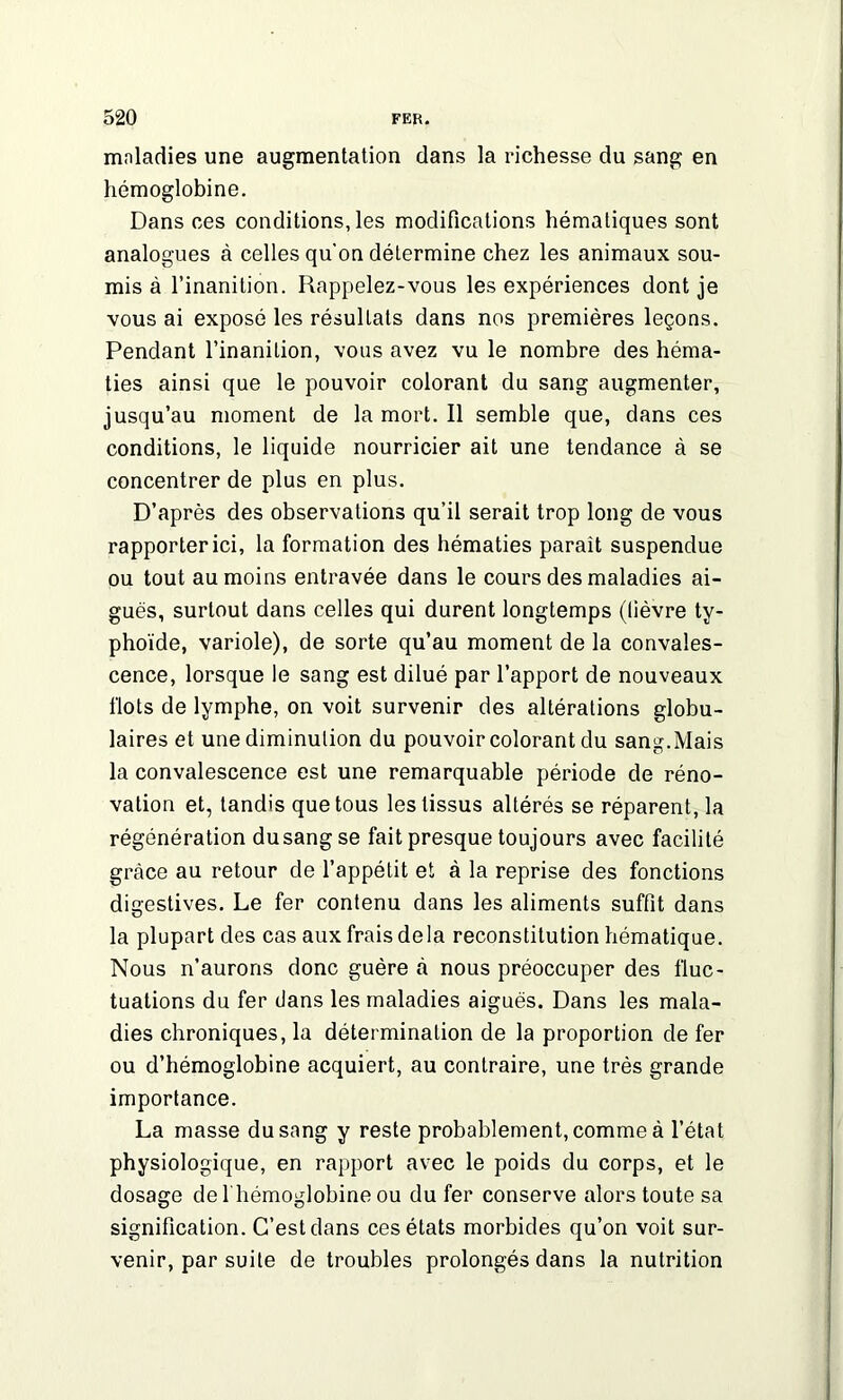 maladies une augmentation dans la richesse du sang en hémoglobine. Dans ces conditions, les modifications hématiques sont analogues à celles qu'on détermine chez les animaux sou- mis à l’inanition. Rappelez-vous les expériences dont je vous ai exposé les résultats dans nos premières leçons. Pendant l’inanition, vous avez vu le nombre des héma- ties ainsi que le pouvoir colorant du sang augmenter, jusqu’au moment de la mort. Il semble que, dans ces conditions, le liquide nourricier ait une tendance à se concentrer de plus en plus. D’après des observations qu’il serait trop long de vous rapporter ici, la formation des hématies paraît suspendue ou tout au moins entravée dans le cours des maladies ai- gues, surtout dans celles qui durent longtemps (lièvre ty- phoïde, variole), de sorte qu’au moment de la convales- cence, lorsque le sang est dilué par l’apport de nouveaux flots de lymphe, on voit survenir des altérations globu- laires et une diminution du pouvoir colorant du sang.Mais la convalescence est une remarquable période de réno- vation et, tandis que tous les tissus altérés se réparent, la régénération dusangse fait presque toujours avec facilité grâce au retour de l’appétit et à la reprise des fonctions digestives. Le fer contenu dans les aliments suffit dans la plupart des cas aux frais delà reconstitution hématique. Nous n’aurons donc guère à nous préoccuper des fluc- tuations du fer dans les maladies aiguës. Dans les mala- dies chroniques, la détermination de la proportion de fer ou d’hémoglobine acquiert, au contraire, une très grande importance. La masse du sang y reste probablement, comme à l’état physiologique, en rapport avec le poids du corps, et le dosage de l'hémoglobine ou du fer conserve alors toute sa signification. C’est dans ces états morbides qu’on voit sur- venir, par suite de troubles prolongés dans la nutrition