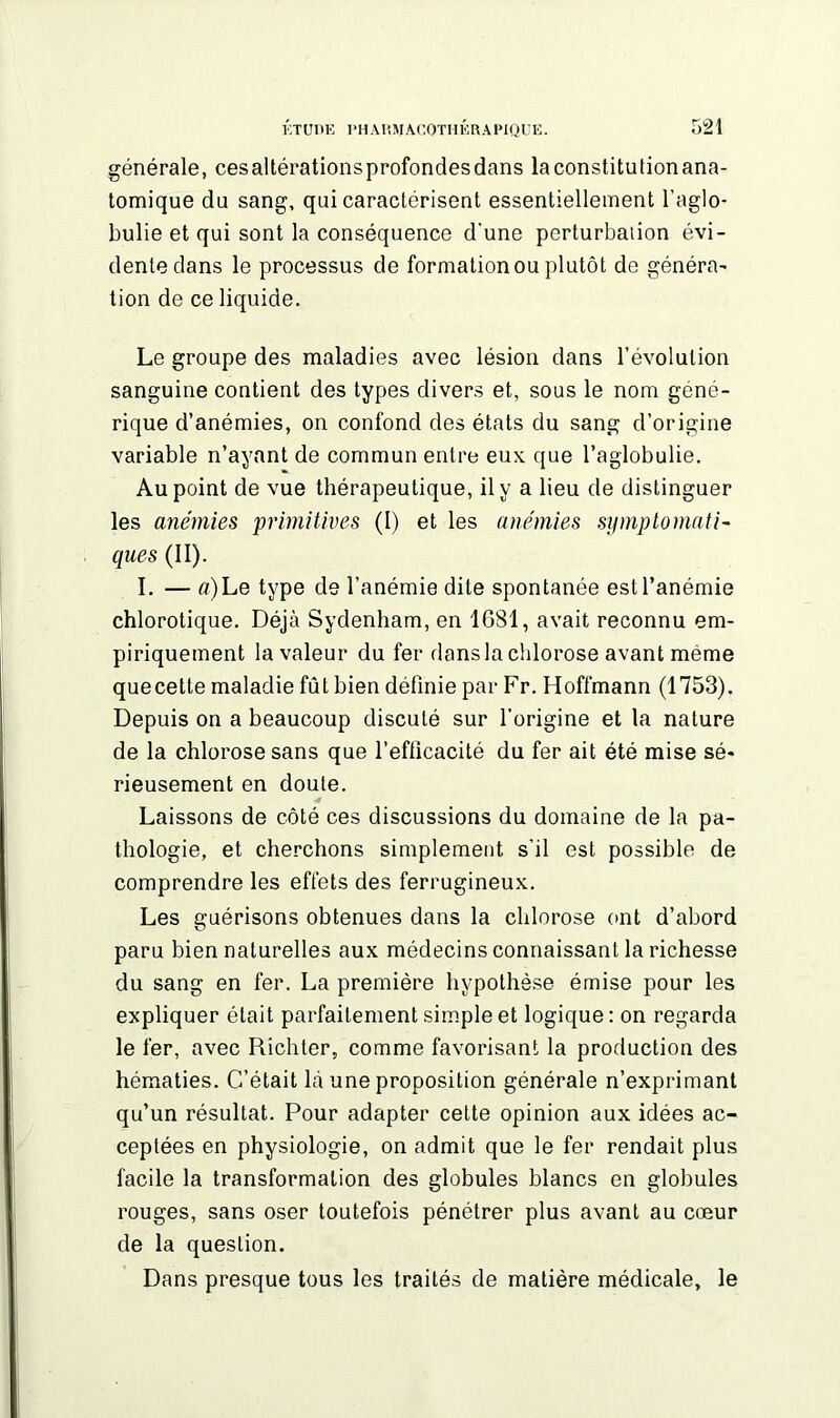 générale, cesaltérationsprofondesdans laconstitutionana- tomique du sang, qui caractérisent essentiellement l’aglo- bulie et qui sont la conséquence d'une perturbation évi- dente dans le processus de formation ou plutôt de généra- tion de ce liquide. Le groupe des maladies avec lésion dans l’évolution sanguine contient des types divers et, sous le nom géné- rique d’anémies, on confond des états du sang d’origine variable n’ayant de commun entre eux que l’aglobulie. Au point de vue thérapeutique, il y a lieu de distinguer les anémies primitives (I) et les anémies symptomati- ques (II). I. — «) Le type de l’anémie dite spontanée est l’anémie chlorotique. Déjà Sydenham, en 1681, avait reconnu em- piriquement la valeur du fer dans la chlorose avant même quecette maladie fût bien définie par Fr. Hoffmann (1753). Depuis on a beaucoup discuté sur l’origine et la nature de la chlorose sans que l’efficacité du fer ait été mise sé- rieusement en doute. Laissons de côté ces discussions du domaine de la pa- thologie, et cherchons simplement s’il est possible de comprendre les effets des ferrugineux. Les guérisons obtenues dans la chlorose ont d’abord paru bien naturelles aux médecins connaissant la richesse du sang en fer. La première hypothèse émise pour les expliquer était parfaitement simple et logique : on regarda le fer, avec Richter, comme favorisant la production des hématies. C’était là une proposition générale n’exprimant qu’un résultat. Pour adapter cette opinion aux idées ac- ceptées en physiologie, on admit que le fer rendait plus facile la transformation des globules blancs en globules rouges, sans oser toutefois pénétrer plus avant au cœur de la question. Dans presque tous les traités de matière médicale, le