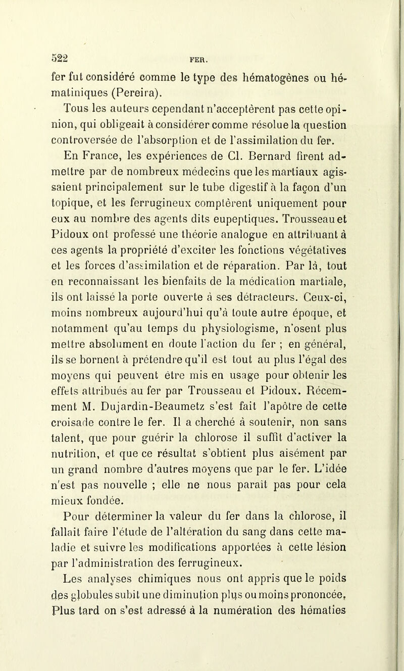 fer fut considéré comme le type des hématogènes ou hé- matiniques (Pereira). Tous les auteurs cependant n’acceptèrent pas cette opi- nion, qui obligeait à considérer comme résolue la question controversée de l’absorplion et de l’assimilation du fer. En France, les expériences de Cl. Bernard firent ad- mettre par de nombreux médecins que les martiaux agis- saient principalement sur le tube digestif à la façon d’un topique, et les ferrugineux comptèrent uniquement pour eux au nombre des agents dits eupeptiques. Trousseau et Pidoux ont professé une théorie analogue en attribuant à ces agents la propriété d’exciter les fonctions végétatives et les forces d’assimilation et de réparation. Par là, tout en reconnaissant les bienfaits de la médication martiale, ils ont laissé la porte ouverte à ses détracteurs. Ceux-ci, moins nombreux aujourd’hui qu’à toute autre époque, et notamment qu’au temps du physiologisme, n’osent plus mettre absolument en doute l’action du fer ; en général, ils se bornent à prétendre qu’il est tout au plus l’égal des moyens qui peuvent être mis en usage pour obtenir les effets attribués au fer par Trousseau et Pidoux. Récem- ment M. Dujardin-Beaumetz s’est fait l’apôtre de cette croisade contre le fer. Il a cherché à soutenir, non sans talent, que pour guérir la chlorose il suffit d’activer la nutrition, et que ce résultat s’obtient plus aisément par un grand nombre d’autres moyens que par le fer. L’idée n'est pas nouvelle ; elle ne nous parait pas pour cela mieux fondée. Pour déterminer la valeur du fer dans la chlorose, il fallait faire l’élude de l’altération du sang dans cette ma- ladie et suivre les modifications apportées à celte lésion par l’administration des ferrugineux. Les analyses chimiques nous ont appris que le poids des globules subit une diminution plus ou moins prononcée, Plus tard on s’est adressé à la numération des hématies