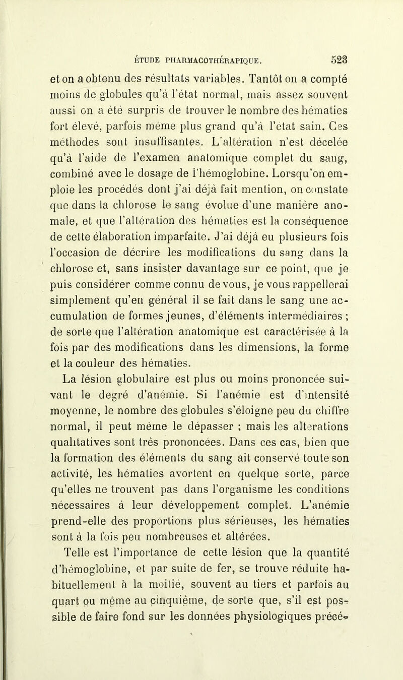 et on a obtenu des résultats variables. Tantôt on a compté moins de globules qu’à l’état normal, mais assez souvent aussi on a été surpris de trouver le nombre des hématies fort élevé, parfois même plus grand qu’à l’etat sain. Ces méthodes sont insuffisantes. L'altération n’est décelée qu’à l’aide de l’examen anatomique complet du sang, combiné avec le dosage de i’hémoglobine. Lorsqu’on em- ploie les procédés dont j’ai déjà fait mention, on constate que dans la chlorose le sang évolue d’une manière ano- male, et que l’altération des hématies est la conséquence de celte élaboration imparfaite. J’ai déjà eu plusieurs fois l’occasion de décrire les modifications du sang dans la chlorose et, sans insister davantage sur ce point, que je puis considérer comme connu de vous, je vous rappellerai simplement qu’en général il se fait dans le sang une ac- cumulation de formes jeunes, d’éléments intermédiaires ; de sorte que l’altération anatomique est caractérisée à la fois par des modifications dans les dimensions, la forme et la couleur des hématies. La lésion globulaire est plus ou moins prononcée sui- vant le degré d’anémie. Si l’anémie est d’intensité moyenne, le nombre des globules s’éloigne peu du chiffre normal, il peut même le dépasser ; mais les alterations qualitatives sont très prononcées. Dans ces cas, bien que la formation des éléments du sang ait conservé toute son activité, les hématies avortent en quelque sorte, parce qu’elles ne trouvent pas dans l’organisme les conditions nécessaires à leur développement complet. L’anémie prend-elle des proportions plus sérieuses, les hématies sont à la fois peu nombreuses et altérées. Telle est l’importance de cette lésion que la quantité d’hémoglobine, et par suite de fer, se trouve réduite ha- bituellement à la moitié, souvent au tiers et parfois au quart ou même au cinquième, de sorte que, s’il est pos- sible de faire fond sur les données physiologiques précé^