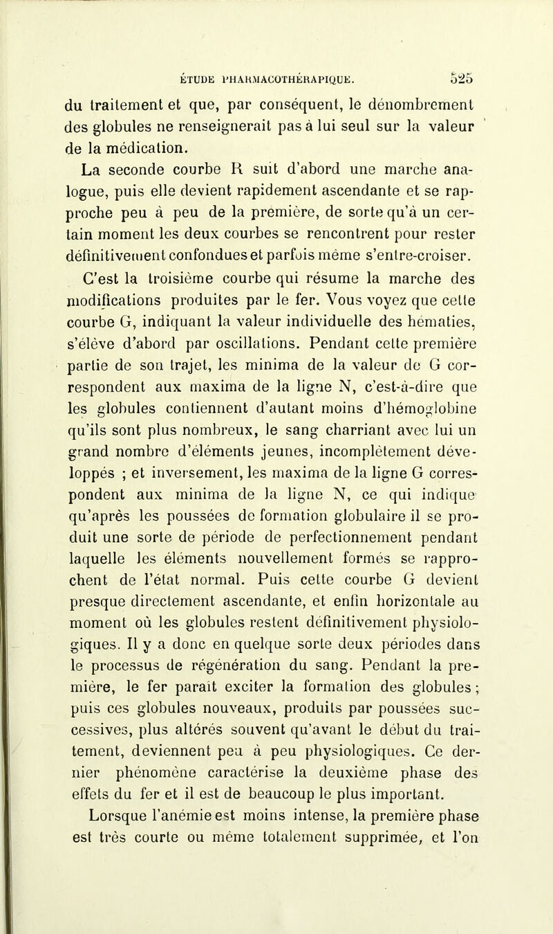 du traitement et que, par conséquent, le dénombrement des globules ne renseignerait pas à lui seul sur la valeur de la médication. La seconde courbe R suit d’abord une marche ana- logue, puis elle devient rapidement ascendante et se rap- proche peu à peu de la première, de sorte qu’à un cer- tain moment les deux courbes se rencontrent pour rester définitivement confondues et parfois même s’entre-croiser. C’est la troisième courbe qui résume la marche des modifications produites par le fer. Vous voyez que celte courbe G, indiquant la valeur individuelle des hématies, s’élève d’abord par oscillations. Pendant cette première partie de son trajet, les minima de la valeur de G cor- respondent aux maxima de la ligne N, c’est-à-dire que les globules contiennent d’autant moins d’hémoglobine qu’ils sont plus nombreux, le sang charriant avec lui un grand nombre d’éléments jeunes, incomplètement déve- loppés ; et inversement, les maxima de la ligne G corres- pondent aux minima de la ligne N, ce qui indique qu’après les poussées de formation globulaire il se pro- duit une sorte de période de perfectionnement pendant laquelle les éléments nouvellement formés se rappro- chent de l’état normal. Puis cette courbe G devient presque directement ascendante, et enfin horizontale au moment où les globules restent définitivement physiolo- giques. Il y a donc en quelque sorte deux périodes dans le processus de régénération du sang. Pendant la pre- mière, le fer parait exciter la formation des globules ; puis ces globules nouveaux, produits par poussées suc- cessives, plus altérés souvent qu’avant le début du trai- tement, deviennent peu à peu physiologiques. Ce der- nier phénomène caractérise la deuxième phase des effets du fer et il est de beaucoup le plus important. Lorsque l’anémie est moins intense, la première phase est très courte ou même totalement supprimée, et l’on