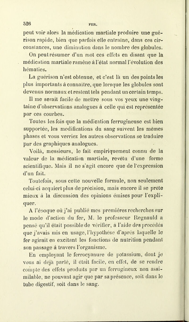 peut voir alors la médication martiale produire une gué- rison rapide, bien que parfois elle entraîne, dans ces cir- constances, une diminution dans le nombre des globules. On peut résumer d’un mot ces effets en disant que la médication martiale ramène à l’état normal l’évolution des hématies. La guérison n’est obtenue, et c’est là un des points les plus importants à connaître, que lorsque les globules sont devenus normaux et restent tels pendant un certain temps. Il me serait facile de mettre sous vos yeux une ving- taine d’observations analogues à celle qui est représentée par ces courbes. Toutes les fois que la médication ferrugineuse est bien supportée, les modifications du sang suivent les mêmes phases et vous verriez les autres observations se traduire par des graphiques analogues. Voilà, messieurs, le fait empiriquement connu de la valeur de la médication martiale, revêtu d’une forme scientifique. Mais il ne s’agit encore que de l’expression d’un fait. Toutefois, sous cette nouvelle formule, non seulement celui-ci acquiert plus de précision, mais encore il se prete mieux à la discussion des opinions émises pour l’expli- quer. A l’énoque où j’ai publié mes premières recherches sur le mode d’action du fer, M. le professeur Regnauld a pensé qu’il était possible de vérifier, à l’aide des procédés que j’avais mis en usage, l’hypothèse d’après laquelle le fer agirait en excitant les fonctions de nutrition pendant son passage à travers l’organisme. En employant le ferrocyanure de potassium, dont je vous ai déjà parlé, il était facile, en effet, de se rendre compte des elfets produits par un ferrugineux non assi- milable, ne pouvant agir que par sa présence, soit dans le tube digestif, soit dans le sang.