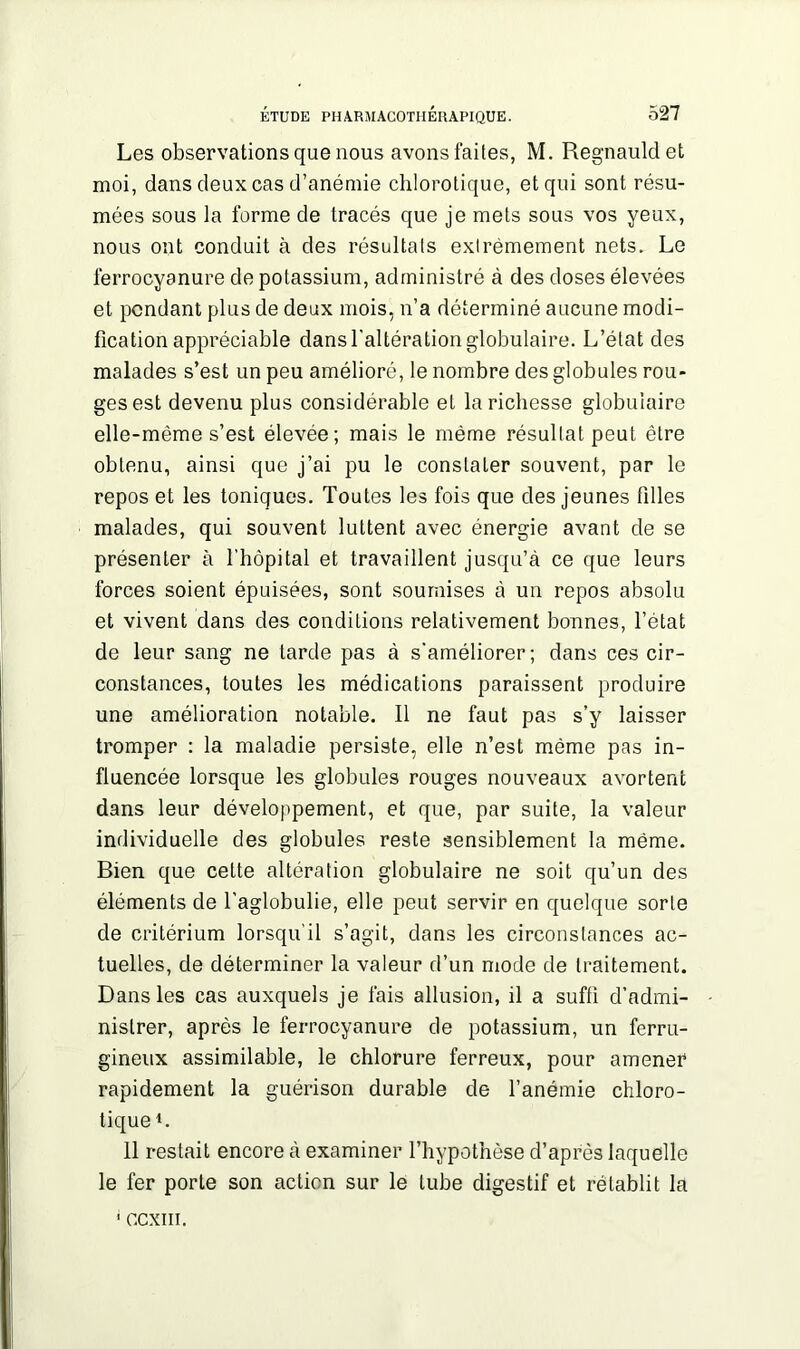 Les observations que nous avons faites, M. Regnauldet moi, dans deux cas d’anémie chlorotique, et qui sont résu- mées sous la forme de tracés que je mets sous vos yeux, nous ont conduit à des résultats extrêmement nets. Le ferrocyanure de potassium, administré à des doses élevées et pendant plus de deux mois, n’a déterminé aucune modi- fication appréciable dans l'altération globulaire. L’état des malades s’est un peu amélioré, le nombre des globules rou» ges est devenu plus considérable et la richesse globulaire elle-même s’est élevée; mais le même résultat peut être obtenu, ainsi que j’ai pu le constater souvent, par le repos et les toniques. Toutes les fois que des jeunes filles malades, qui souvent luttent avec énergie avant de se présenter à l’hôpital et travaillent jusqu’à ce que leurs forces soient épuisées, sont soumises à un repos absolu et vivent dans des conditions relativement bonnes, l’état de leur sang ne tarde pas à s'améliorer; dans ces cir- constances, toutes les médications paraissent produire une amélioration notable. Il ne faut pas s’y laisser tromper : la maladie persiste, elle n’est même pas in- fluencée lorsque les globules rouges nouveaux avortent dans leur développement, et que, par suite, la valeur individuelle des globules reste sensiblement la même. Bien que celte altération globulaire ne soit qu’un des éléments de l’aglobulie, elle peut servir en quelque sorte de critérium lorsqu’il s’agit, dans les circonstances ac- tuelles, de déterminer la valeur d’un mode de traitement. Dans les cas auxquels je fais allusion, il a suffi d’admi- nistrer, après le ferrocyanure de potassium, un ferru- gineux assimilable, le chlorure ferreux, pour amener rapidement la guérison durable de l’anémie chloro- tique1. 11 restait encore à examiner l’hypothèse d’après laquelle le fer porte son action sur le tube digestif et rétablit la 1 gcxiii.