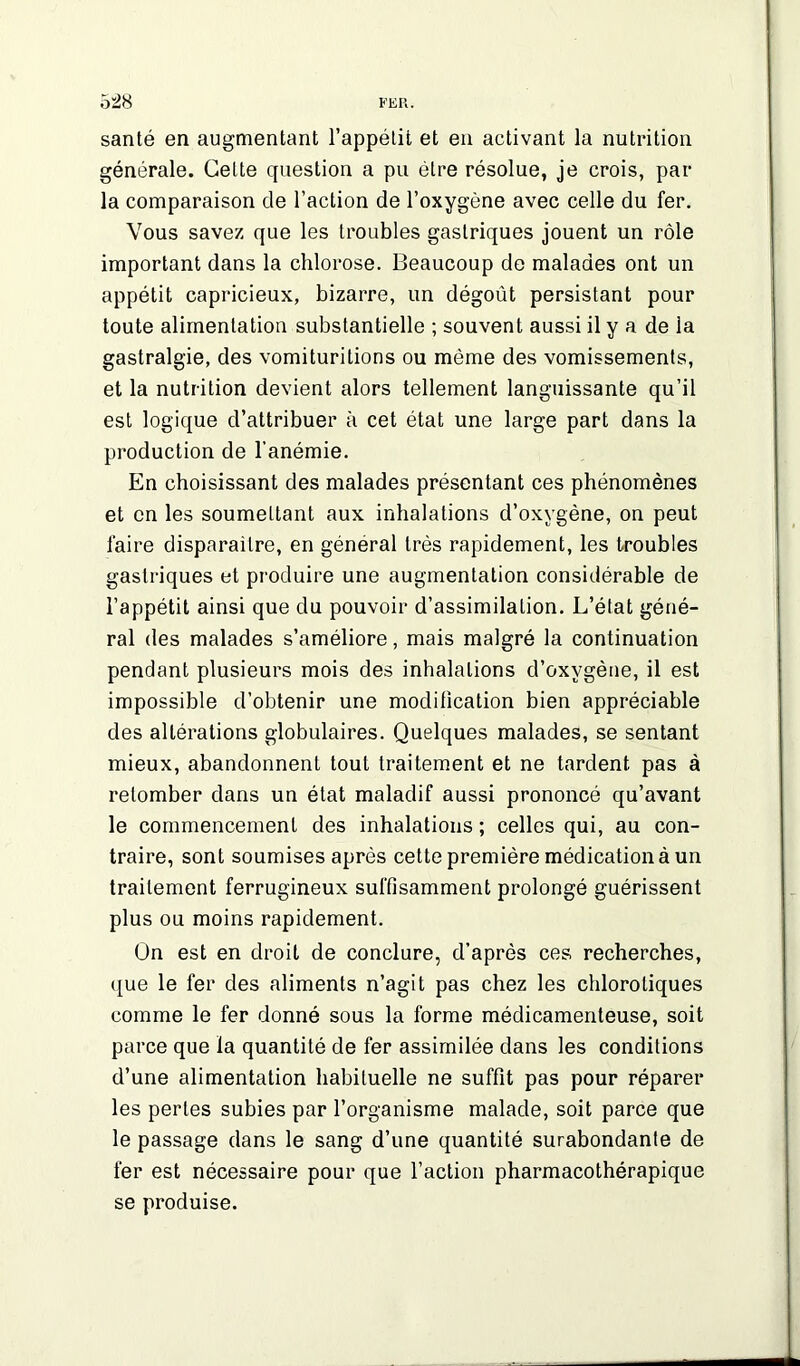 santé en augmentant l’appétit et en activant la nutrition générale. Cette question a pu être résolue, je crois, par- la comparaison de l’action de l’oxygène avec celle du fer. Vous savez que les troubles gastriques jouent un rôle important dans la chlorose. Beaucoup de malades ont un appétit capricieux, bizarre, un dégoût persistant pour toute alimentation substantielle ; souvent aussi il y a de la gastralgie, des vomituritions ou même des vomissements, et la nutrition devient alors tellement languissante qu’il est logique d’attribuer à cet état une large part dans la production de l’anémie. En choisissant des malades présentant ces phénomènes et en les soumettant aux inhalations d’oxygène, on peut faire disparaitre, en général très rapidement, les troubles gastriques et produire une augmentation considérable de l’appétit ainsi que du pouvoir d’assimilation. L’état géné- ral des malades s’améliore, mais malgré la continuation pendant plusieurs mois des inhalations d’oxygène, il est impossible d’obtenir une modification bien appréciable des altérations globulaires. Quelques malades, se sentant mieux, abandonnent tout traitement et ne tardent pas à retomber dans un état maladif aussi prononcé qu’avant le commencement des inhalations ; celles qui, au con- traire, sont soumises après cette première médication à un traitement ferrugineux suffisamment prolongé guérissent plus ou moins rapidement. On est en droit de conclure, d’après ces recherches, que le fer des aliments n’agit pas chez les chlorotiques comme le fer donné sous la forme médicamenteuse, soit parce que la quantité de fer assimilée dans les conditions d’une alimentation habituelle ne suffit pas pour réparer les pertes subies par l’organisme malade, soit parce que le passage dans le sang d’une quantité surabondante de fer est nécessaire pour que l’action pharmacothérapique se produise.