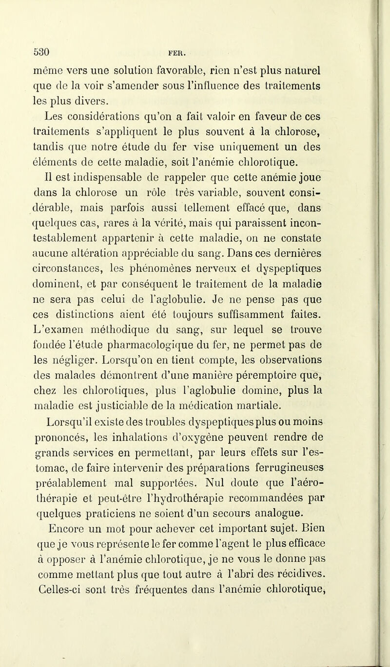 même vers une solution favorable, rien n’est plus naturel que de la voir s’amender sous l’influence des traitements les plus divers. Les considérations qu’on a fait valoir en faveur de ces traitements s’appliquent le plus souvent à la chlorose, tandis que notre étude du fer vise uniquement un des éléments de cette maladie, soit l’anémie chlorotique. 11 est indispensable de rappeler que cette anémie joue dans la chlorose un rôle très variable, souvent consi- dérable, mais parfois aussi tellement effacé que, dans quelques cas, rares à la vérité, mais qui paraissent incon- testablement appartenir à cette maladie, on ne constate aucune altération appréciable du sang. Dans ces dernières circonstances, les phénomènes nerveux et dyspeptiques dominent, et par conséquent le traitement de la maladie ne sera pas celui de l’agiobulie. Je ne pense pas que ces distinctions aient été toujours suffisamment faites. L’examen méthodique du sang, sur lequel se trouve fondée l’étude pharmacologique du 1er, ne permet pas de les négliger. Lorsqu’on en tient compte, les observations des malades démontrent d’une manière péremptoire que, chez les chlorotiques, plus l’aglobulie domine, plus la maladie est justiciable de la médication martiale. Lorsqu’il existe des troubles dyspeptiques plus ou moins prononcés, les inhalations d’oxygène peuvent rendre de grands services en permettant, par leurs effets sur l’es- tomac, de faire intervenir des préparations ferrugineuses préalablement mal supportées. Nul doute que l’aéro- thérapie et peut-être l’hydrothérapie recommandées par quelques praticiens ne soient d’un secours analogue. Encore un mot pour achever cet important sujet. Bien que je vous représente le fer comme l’agent le plus efficace à opposer à l’anémie chlorotique, je ne vous le donne pas comme mettant plus que tout autre à l’abri des récidives. Celles-ci sont très fréquentes dans l’ancmie chlorotique,