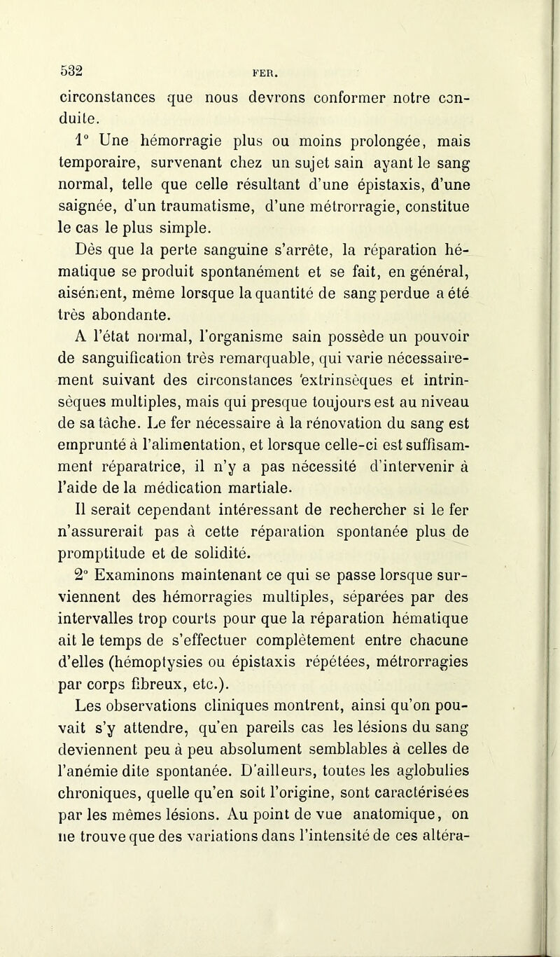 circonstances que nous devrons conformer notre con- duite. 1° Une hémorragie plus ou moins prolongée, mais temporaire, survenant chez un sujet sain ayant le sang normal, telle que celle résultant d’une épistaxis, d’une saignée, d’un traumatisme, d’une métrorragie, constitue le cas le plus simple. Dès que la perte sanguine s’arrête, la réparation hé- matique se produit spontanément et se fait, en général, aisément, même lorsque la quantité de sang perdue a été très abondante. A l’état normal, l’organisme sain possède un pouvoir de sanguification très remarquable, qui varie nécessaire- ment suivant des circonstances 'extrinsèques et intrin- sèques multiples, mais qui presque toujours est au niveau de sa tâche. Le fer nécessaire à la rénovation du sang est emprunté à l’alimentation, et lorsque celle-ci est suffisam- ment réparatrice, il n’y a pas nécessité d’intervenir à l’aide de la médication martiale. Il serait cependant intéressant de rechercher si le fer n’assurerait pas à cette réparation spontanée plus de promptitude et de solidité. 2° Examinons maintenant ce qui se passe lorsque sur- viennent des hémorragies multiples, séparées par des intervalles trop courts pour que la réparation hématique ait le temps de s’effectuer complètement entre chacune d’elles (hémoptysies ou épistaxis répétées, métrorragies par corps fibreux, etc.). Les observations cliniques montrent, ainsi qu’on pou- vait s’y attendre, qu’en pareils cas les lésions du sang deviennent peu à peu absolument semblables à celles de l’anémie dite spontanée. D’ailleurs, toutes les aglobulies chroniques, quelle qu’en soit l’origine, sont caractérisées par les mêmes lésions. Au point de vue anatomique, on ne trouve que des variations dans l’intensité de ces altéra-