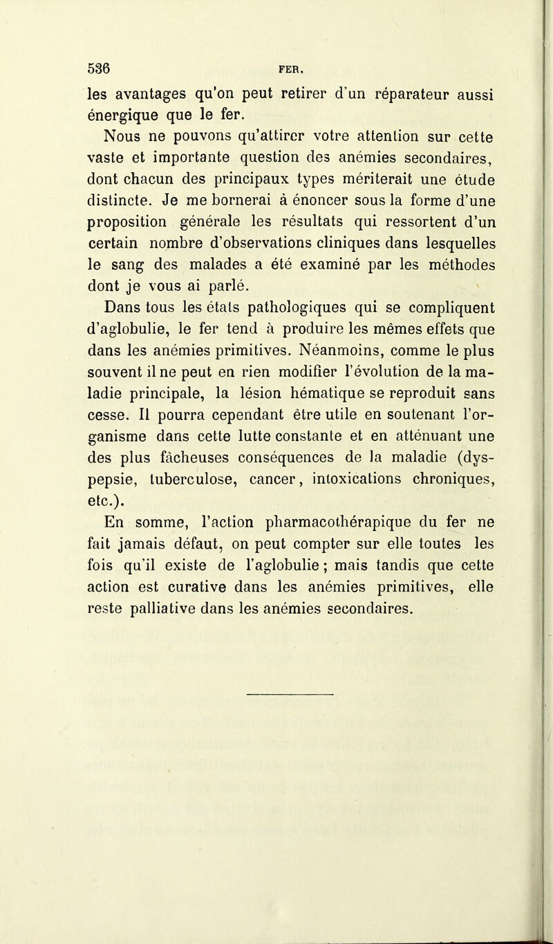 les avantages qu’on peut retirer d’un réparateur aussi énergique que le fer. Nous ne pouvons qu’attirer votre attention sur cette vaste et importante question des anémies secondaires, dont chacun des principaux types mériterait une étude distincte. Je me bornerai à énoncer sous la forme d’une proposition générale les résultats qui ressortent d’un certain nombre d’observations cliniques dans lesquelles le sang des malades a été examiné par les méthodes dont je vous ai parlé. Dans tous les états pathologiques qui se compliquent d’aglobulie, le fer tend à produire les mêmes effets que dans les anémies primitives. Néanmoins, comme le plus souvent il ne peut en rien modifier l’évolution de la ma- ladie principale, la lésion hématique se reproduit sans cesse. Il pourra cependant être utile en soutenant l’or- ganisme dans cette lutte constante et en atténuant une des plus fâcheuses conséquences de la maladie (dys- pepsie, tuberculose, cancer, intoxications chroniques, etc.). En somme, l’action pharmacothérapique du fer ne fait jamais défaut, on peut compter sur elle toutes les fois qu’il existe de l’aglobulie ; mais tandis que cette action est curative dans les anémies primitives, elle reste palliative dans les anémies secondaires. J