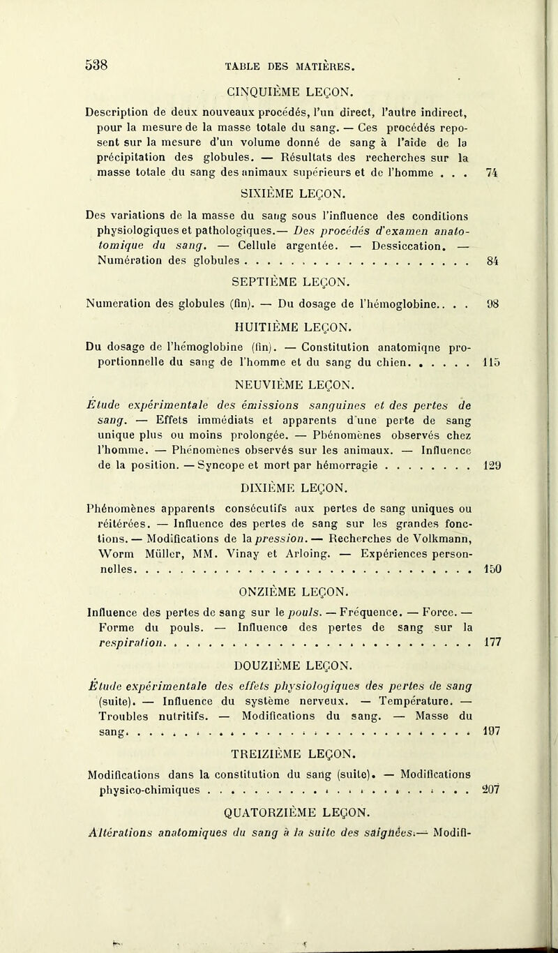 CINQUIÈME LEÇON. Description de deux nouveaux procédés, l’un direct, l’autre indirect, pour la mesure de la masse totale du sang. — Ces procédés repo- sent sur la mesure d’un volume donné de sang à l’aide de la précipitation des globules. — Résultats des recherches sur la masse totale du sang des animaux supérieurs et de l’homme ... 74 SIXIÈME LEÇON. Des variations de la masse du sang sous l’influence des conditions physiologiques et pathologiques.— Des procédés d'examen anato- tomique du sang. — Cellule argentée. — Dessiccation. — Numération des globules 84 SEPTIÈME LEÇON. Numération des globules (fin). — Du dosage de l’hémoglobine.. . . 08 HUITIÈME LEÇON. Du dosage de l’hémoglobine (lin). — Constitution anatomiqne pro- portionnelle du sang de l'homme et du sang du chien llô NEUVIÈME LEÇON. Etude expérimentale des émissions sanguines et des pertes de sang. — Effets immédiats et apparents d'une perte de sang unique plus ou moins prolongée. — Phénomènes observés chez l’homme. — Phénomènes observés sur les animaux. — Influence de la position. —Syncope et mort par hémorragie 129 DIXIÈME LEÇON. Phénomènes apparents consécutifs aux pertes de sang uniques ou réitérées. — Influence des pertes de sang sur les grandes fonc- tions.— Modifications de la pression.— Recherches de Volkmann, Worm Muller, MM. Vinay et Arloing. — Expériences person- nelles 150 ONZIÈME LEÇON. Influence des pertes de sang sur le pouls. — Fréquence. — Force. — Forme du pouls. — Influence des pertes de sang sur la respiration 177 DOUZIÈME LEÇON. Étude expérimentale des effets physiologiques des pertes de sang (suite). — Influence du système nerveux. — Température. — Troubles nutritifs. — Modifications du sang. — Masse du sang. 197 TREIZIÈME LEÇON. Modifications dans la constitution du sang (suite). — Modifications physico-chimiques . 207 QUATORZIÈME LEÇON. Altérations anatomiques du sang à la suite des saighêesModifi-