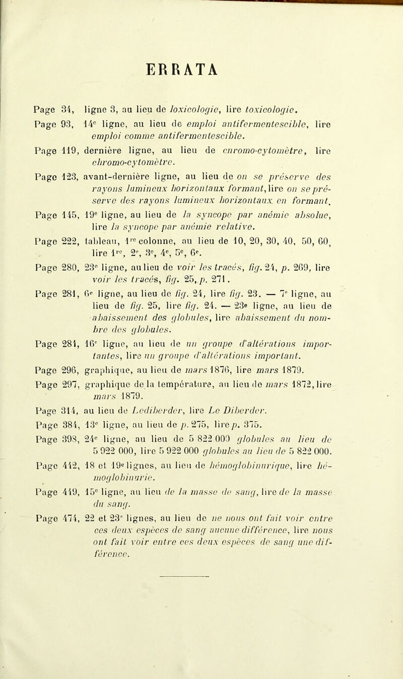 ERRATA Page 34, ligne 3, au lieu de loxicologie, lire toxicologie. Page 93, 44e ligne, au lieu de emploi antifermcntesciblc, lire emploi comme antifermcntesciblc. Page 119, dernière ligne, au lieu de cnromo-cytomètre, lire cliromo-cytomètre. Page 123, avant-dernière ligne, au lieu de on se préserve des rayons lumineux horizontaux formant, lire on se pré- serve des rayons lumineux horizontaux, en formant. Page 145, 19e ligne, au lieu de la syncope par anémie absolue, lire la syncope par anémie relative. Page 222, tableau, lre colonne, au lieu de 10, 20, 30, 40, 50, G0t lire lr0, 2% 3e, 4e, 5°, 6e. Page 280, 23e ligne, au lieu de voir les tracés, fig. 24, p. 2G9, lire voir les tracés, fig. 25, p. 271. Page 281, 0e ligne, au lieu de fig. 24, lire fig. 23. — 7e ligne, au lieu de fig. 25, lire fig. 24. — 23® ligne, au lieu de abaissement des globules, lire abaissement du nom- bre des globules. Page 284, IG0 ligne, au lieu de un groupe d'altérations impor- tantes, lire un groupe d'altérations important. Page 296, graphique, au lieu de «jars 1876, lire mars 1879. Page 297, graphique de là température, au lieu de mars 1872, lire mars 1879. Page 314, au lieu de Lediberder, lire Le Diberder. Page 384, 13e ligne, au lieu de /). 275, lire/). 375. Page 398, 24e ligne, au lieu de 5 822 000 globules au lieu de 5 922 000, lire 5 922 000 globules au lieu de 5 822 000. Page 442, 18 et 19e lignes, au lieu de liémoglobinurique, lire lié- moglobin urie. Page 449, 15e ligne, au lieu de la masse de sang, lire Je la masse du sang. Page 474, 22 et 23' lignes, au lieu de ne nous ont fait voir entre ces deux espèces de sang aucune différence, lire nous ont fait voir entre ces deux espèces de sang une dif- férence.