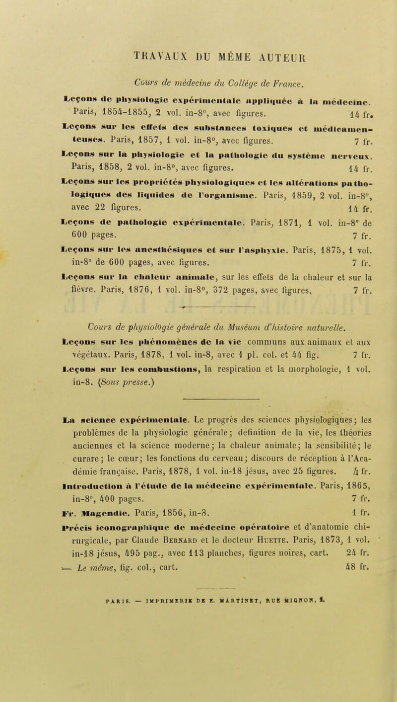 TRAVAUX DU MÊME AUTEUR Cours de médecine du Collège de France. liCçoiiM de pliyMiologic uxpcrimoiitalc appli(|uéc à la iiicdocinc. Paris, 1854-1855, 2 vol. in-8°, avec figures. iU fr. liOçons sur les effets dos Hubstituces tosiqucH et uiédicaiiien- (euscs. Paris, 1857, 1 vol. in-8°, avec figures. 7 ir. liecons sur la pbyMiologic et lu pathologie du système nerveux. Paris, 1858, 2 vol. in-8°, avec figures. 14 f,-. Leçons sur les propriétés physiologiques et les altérations patho- logiques des liquides de Torganisme. Paris, 1859, 2 vol. in-S, avec 22 figures. 14 fr. liCçons de pathologie expérimentale. Paris, 1871, 1 vol. iii-8° de 600 pages. 7 fr. ticçons sur les anesthcsiques et sur l'asphyxie. Paris, 1875, 1 vol. in-8° de 600 pages, avec figures. 7 l'r. Leçons sur la chaleur animale, sur les effets de la chaleur et sur la fièvre, Paris, 1876, 1 vol. in-S, 372 pages, avec figures. 7 fr. Cours de physiologie générale du Muséum d'histoire naturelle. Leçons sur les phénomènes de la vie communs aux animaux et aux végétaux. Paris, 1878, 1 vol. ia-8, avec 1 pl. col. et 44 fîg. 7 fr. Leçons sur les combustions, la respiration et la morphologie, 1 vol. in-8. {Sous presse.) La science oxpcrimenlale. Le progrès des sciences physiologiques; les problèmes de la physiologie générale; définition de la vie, les théories anciennes et la science moderne; la chaleur animale; la sensibilité; le curare; le cœur; les fonctions du cerveau; discours de réception à l'Aca- démie l'ran(;aise. Paris, 1878, 1 vol. in-18 Jésus, avec 25 figures. h fr. Introduction li rétude de la médecine expérimentale. Paris, 1865, in-8% 400 pages. 7 fr. Fr. Itlagcndic. Paris, 1856, in-8. 1 fr. Précis iconograpriiquc de médecine opératoire et d'anatomie chi- rurgicale, par Claude Bernard et le docteur Huette. Paris, 1873, 1 vol. in-18 Jésus, 495 pag., avec 113 planches, figures noires, cart. 24 fr. — Le même, fig. col. , cart. 48 fr. pàrib. — iMPHiMEAti CI c. iiÀtiTlNiET, ttok iiianon,!.