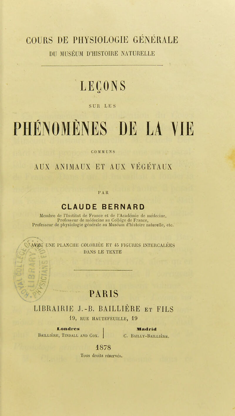 COUKS DE PHYSIOLOGIE GÉNÉIULE DU MUSÉUM D'HISTOIRE x\ATURELLE LEÇONS SUR LKS PHÉNOMÈNES DE LA VIE COMMUNS AUX ANIMAUX ET AUX VÉGÉTAUX PAU CLAUDE BERNARD Membre de l'Institut de France et de l'Académie de me'deciiie, Professem' de médecine au Collège de France, Professem- de physiologie générale au Muséum d'histoire naturelle, etc. / ^^Ai^C UNE PLANCHE COLORIEE ET 45 FIGURES INTERCALEES ' .- ^ <^ p^j^g TEXTE PARIS LIBRAIRIE J.-B. BAILLIÈRE et FILS i9, IlUE HAUTEFEUILLE, 19 liOndrcM Baillièke, Tinoali. anu Cox. IHudriil G. Bailly-Baillièkm. 1878 'fous droits réservés.