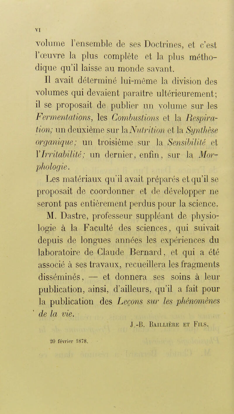 volume l'ensemble de ses Doctrines, et c'est l'œuvre la plus complète et la plus métho- dique qu'il laisse au monde savant. Il avait déterminé lui-même la division des volumes qui devaient paraître ultérieurement; il se proposait de publier un volume sur les Fermentations, les Combustions et la Respira- tion; un deuxième sur ]r Nutrition et la Synthèse organique; un troisième sur la Sensibilité et V Irritabilité ; un dernier, enfin, sur la Mor- phologie. Les matériaux qu'il avait préparés et qu'il se proposait de coordonner et de développer ne seront pas entièrement perdus pour la science. M. Dastre, professeur suppléant de physio- logie à la Faculté des sciences, qui suivait depuis de longues années les expériences du laboratoire de Claude Bernard, et qui a été associé à ses travaux, recueillera les fragments disséminés, — et donnera ses soins à leur publication, ainsi, d'ailleurs, qu'il a fait pour la publication des Leçons sur les phénomènes de la vie. .1-B. Baillière et Fils. 20 févrifir 1878.