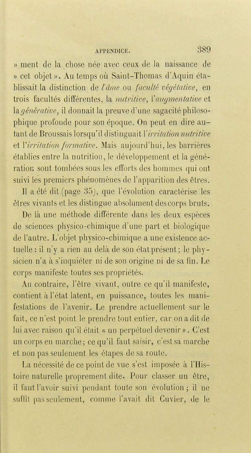 » ment de la chose née avec ceux de la naissance de » cet objet». Au temps où Saint-Thomas d'Aquin éta- blissait la distinction de l'âme ou faculté végétative, en trois facultés différentes, la nutritive, Xauymentative et hgénérative, il donnait la preuve d'une sagacité philoso- phique profonde pour son époque. On peut en dire au- tant de Broussais lorsqu'il distinguait Virritationnutritive et Virritation formative. Mais aujourd'hui, les barrières établies entre la nutrition, le développement et la géné- ration sont tombées sous les efforts des hommes qui ont suivi les premiers phénomènes de l'apparition des êtres. Il a été dit (page 35j, que l'évolution caractérise les êtres vivants et les distingue absolument des corps bruts. De là une méthode différente dans les deux espèces de sciences physico-chimique d'une part et biologique de l'autre. L'objet physico-chimique a une existence ac- tuelle : il n'y a rien au delà de son état présent; le phy- sicien n'a à s'inquiéter ni de son origine ni de sa fin. Le corps manifeste toutes ses propriétés. Au contraire, l'être vivant, outre ce qu'il manifeste, contient à l'état latent, en puissance, toutes les mani- festations de l'avenir. Le prendre actuellement sur le fait, ce n'est point le prendre tout entier, car on a dit de lui avec raison qu'il était « un perpétuel devenir». C'est un corps en marche ; ce qu'il faut saisir, c'est sa marche et non pas seulement les étapes de sa route. La nécessité de ce point de vue s'est imposée à l'His- toire naturelle proprement dite. Pour classer un être, il faut l'avoir suivi pendant toute son évolution j il ne suftil pas seulement, comme l'avait dit Cuvier, de le