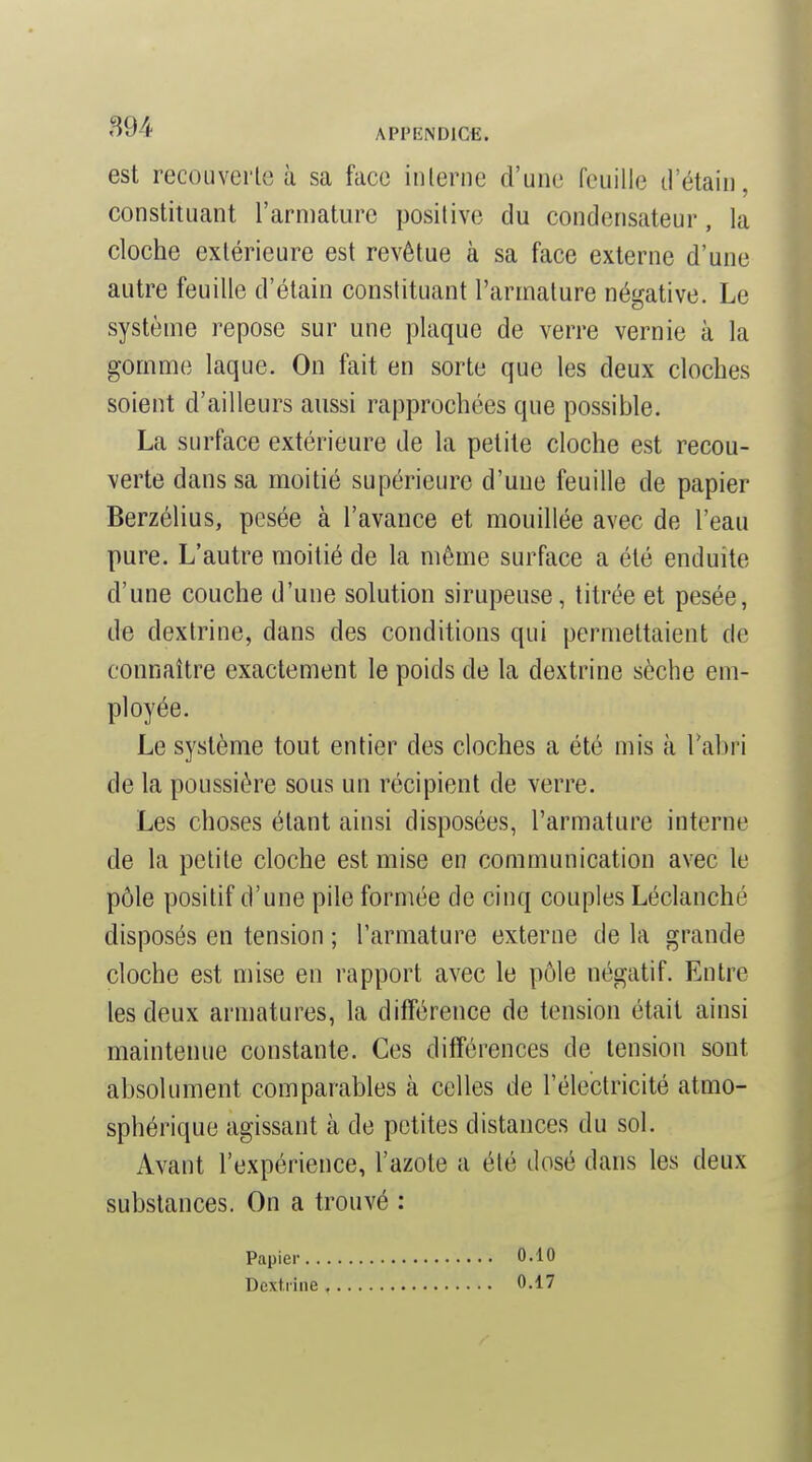 '^94 APPIÎNDICE. est recouverle à sa face inlerne d'une feuille trétaiii, constituant l'armature positive du condensateur, la cloche extérieure est revêtue à sa face externe d'une autre feuille d'étain constituant l'armature négative. Le système repose sur une plaque de verre vernie à la gomme laque. On fait en sorte que les deux cloches soient d'ailleurs aussi rapprochées que possible. La surface extérieure de la petite cloche est recou- verte dans sa moitié supérieure d'une feuille de papier Berzélius, pesée à l'avance et mouillée avec de l'eau pure. L'autre moitié de la même surface a été enduite d'une couche d'une solution sirupeuse, titrée et pesée, de dextrine, dans des conditions qui permettaient de connaître exactement le poids de la dextrine sèche em- ployée. Le système tout entier des cloches a été mis à Tabri de la poussière sous un récipient de verre. Les choses étant ainsi disposées, l'armature interne de la petite cloche est mise en communication avec le pôle positif d'une pile formée de cinq couples Léclanché disposés en tension ; l'armature externe de la grande cloche est mise en rapport avec le pôle négatif. Entre les deux armatures, la différence de tension était ainsi maintenue constante. Ces différences de tension sont absolument comparables à celles de l'électricité atmo- sphérique agissant à de petites distances du sol. Avant l'expérience, l'azote a été dosé dans les deux substances. On a trouvé : Papier. . Dextrine 0.10 0.17