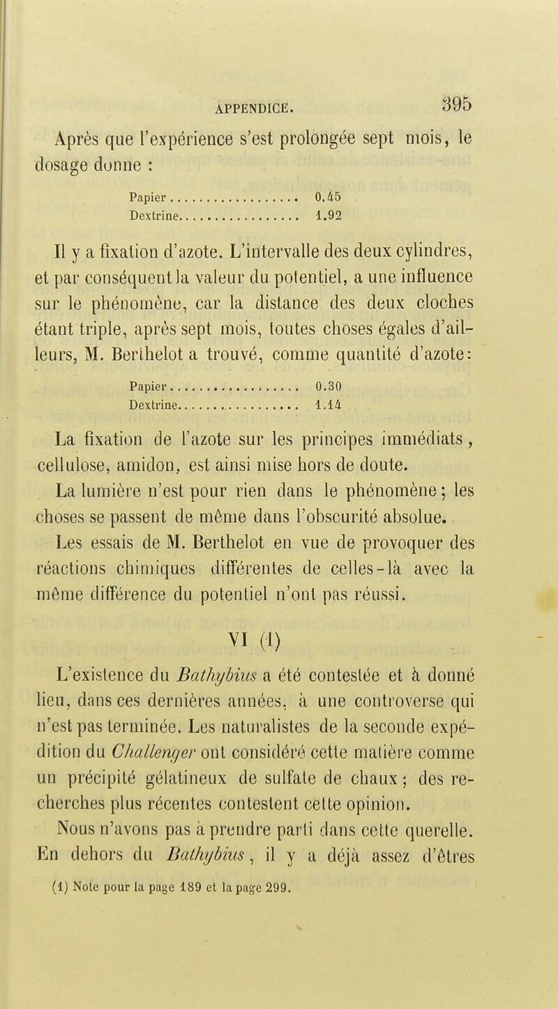 Après que l'expérience s'est prolongée sept mois, le dosage donne : Papier 0.Û5 Dextrine 1.92 Il y a fixation d'azote. L'intervalle des deux cylindres, et par conséquent la valeur du potentiel, a une influence sur le phénomène, car la distance des deux cloches étant triple, après sept mois, toutes choses égales d'ail- leurs, M. Berihelot a trouvé, comme quantité d'azote: Papier 0.30 Dextrine 1.14 La fixation de l'azote sur les principes immédiats, cellulose, amidon, est ainsi mise hors de doute. La lumière n'est pour rien dans le phénomène ; les choses se passent de même dans l'obscurité absolue. Les essais de M. Berthelot en vue de provoquer des réactions chimiques diff'érentes de celles-là avec la môme différence du potentiel n'ont pas réussi. VI il) L'existence du Bathybiiis a été contestée et à donné lieu, dans ces dernières années, à une controverse qui n'est pas terminée. Les naturalistes de la seconde expé- dition du Challenger ont considéré cette matière comme un précipité gélatineux de sulfate de chaux ; des re- cherches plus récentes contestent celte opinion. Nous n'avons pas à prendre parti dans cette querelle. En dehors du Dat/ujbius, il y a déjà assez d'êtres (1) Note pour la page 189 et la page 299.