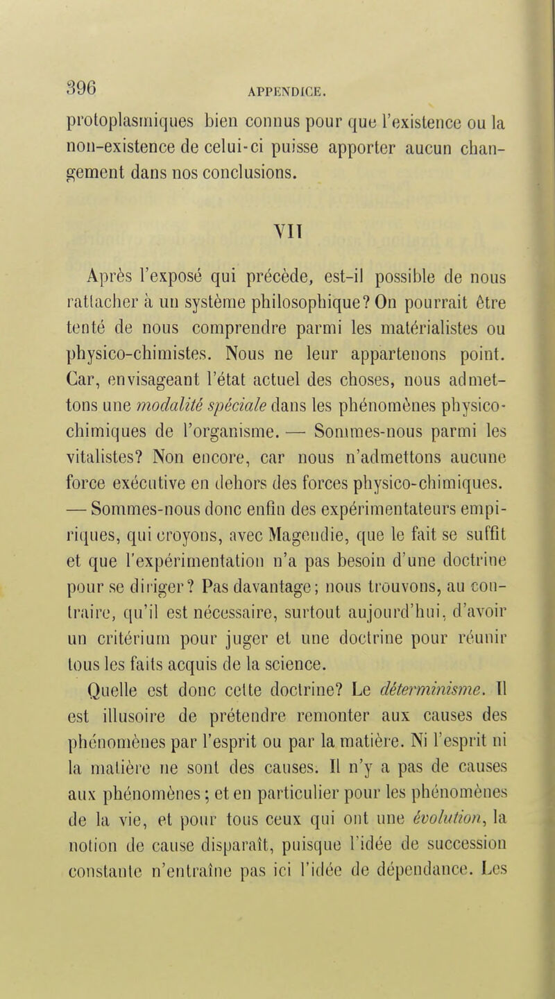 protoplasrniques bien connus pour que l'existence ou la non-existence de celui-ci puisse apporter aucun chan- eçemcnt dans nos conclusions. VIT Après l'exposé qui précède, est-il possible de nous rattacher à un système philosophique? On pourrait être tenté de nous comprendre parmi les matérialistes ou physico-chimistes. Nous ne leur appartenons point. Car, envisageant l'état actuel des choses, nous admet- tons une modalité spéciale dans les phénomènes physico- chimiques de l'organisme. — Sommes-nous parmi les vitalistes? Non encore, car nous n'admettons aucune force exécutive en dehors des forces physico-chimiques. — Sommes-nous donc enfin des expérimentateurs empi- riques, qui croyons, avec Magendie, que le fait se suffit et que l'expérimentation n'a pas besoin d'une doctrine pour se diriger? Pas davantage; nous trouvons, au con- traire, qu'il est nécessaire, surtout aujourd'hui, d'avoir un critérium pour juger et une doctrine pour réunir tous les faits acquis de la science. Quelle est donc celte doctrine? Le déterminisme. Il est illusoire de prétendre remonter aux causes des phénomènes par l'esprit ou par la matière. Ni l'esprit ni la matière ne sont des causes. Il n'y a pas de causes aux phénomènes ; et en particuHer pour les phénomènes de la vie, et pour tous ceux qui ont une évolution, la notion de cause disparaît, puisque l'idée de succession constante n'entraîne pas ici l'idée de dépendance. Les
