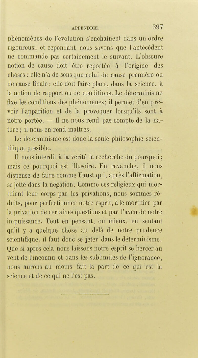 phénomènes de révolution s'enchaîneni dans un ordre rigoureux, et cependant nous savons que l'antécédent ne commande pas certainement le suivant. L'obscure notion de cause doit être reportée à l'origine des choses : elle n'a de sens que celui de cause première ou de cause finale; elle doit faire place, dans la science, à la notion de rapport ou de conditions. Le déterminisme fixe les conditions des phénomènes; il permet d'en pré- voir l'apparition et de la provoquer lorsqu'ils sont à notre portée. — Il ne nous rend pas compte de la na- ture; il nous en rend maîtres. Le déterminisme est donc la seule philosophie scien- tifique possible. Il nous interdit à la vérité la recherche du pourquoi ; mais ce pourquoi est illusoire. En revanche, il nous dispense de faire comme Faust qui, après l'affirmation, se jette dans la négation. Comme ces religieux qui mor- tifient leur corps par les privations, nous sommes ré- duits, pour perfectionner notre esprit, aie mortifier par la privation de certaines questions et par l'aveu de notre impuissance. Tout en pensant, ou mieux, en sentant qu'il y a quelque chose au delà de notre prudence scientifique, il faut donc se jeter dans le déterminisme. Que si après cela nous laissons notre esprit se bercer au vent de l'inconnu et dans les sublimilés de l'ignorance, nous aurons au moins fait la part de ce qui est la science et de ce qui ne l'est pas.
