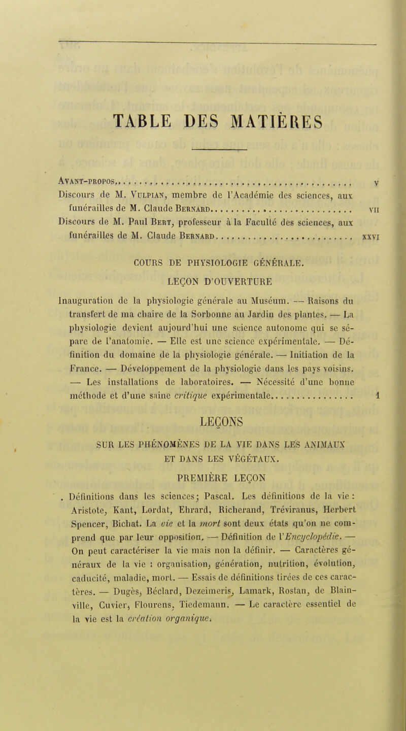 TABLE DES MATIÈRES Avant-propos , Discours de M. Vulpian, membre de l'Académie des sciences, aux funérailles de M. Claude Bernard Discours de M. Paul Bert, professeur à la Faculté des sciences, aux funérailles de M. Claude Bernard COURS DE PHYSIOLOGIE GÉNÉRALE. LEÇON D'OUVERTDRE Inauguration de la physiologie générale au Muséum. — Raisons du transfert de ma chaire de la Sorbonne au Jardin des plantes. — La physiologie devient aujourd'hui une science autonome qui se sé- pare de l'anatomie. — Elle est une science expérimentale. — Dé- finition du domaine de la physiologie générale. — Initiation de la France. — Développement de la physiologie dans les pays voisins. — Les installations de laboratoires. — Nécessité d'une bonne méthode et d'une saine critique expérimentale LEÇONS SUR LES PHÉNOMÈNES DE LA VIE DANS LES ANIMAUX ET DANS LES VÉGÉTAUX. PREMIÈRE LEÇON . Définitions dans les sciences; Pascal. Les définitions de la vie: Aristote^ Kant, Lordat, Ehrard, Richerand, Tréviranus, Herbert Spencer, Bichat. La uie et la mort sont deux états qu'on ne com- prend que par leur opposition. — Définition de VEncyclopédie. — On peut caractériser la vie mais non la définir. — Caractères gé- néraux de la vie : organisation^ génération, nutrition, évolution, caducité, maladie, mort. — Essais de définitions tirées de ces carac- tères. — DugèSj Béclard, Dezeimeris^ Lamark, Rostan, de Blain- ville, Cuvicr, Flourens. Ticdemann. — Le caractère essentiel de la vie est la création organiquCi