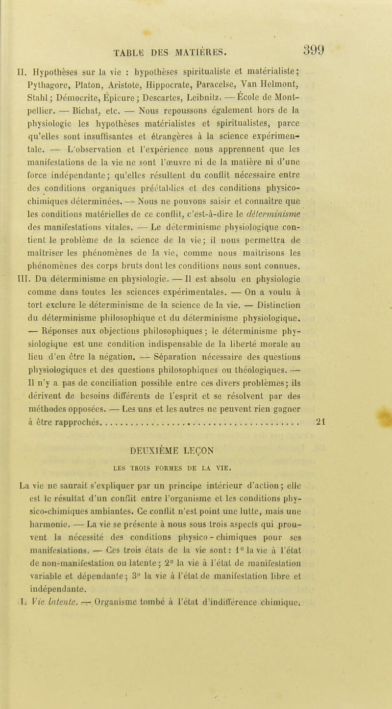 II. Hypothèses sur la vie : liypolhèses spiritualiste et matérialiste; Pythagoro, Platon, Aristote, flippocrate, Paracelsc, Van Ilelmont, Stalil; Démocritc, Épicure; Descartes, Leibnitz, —École de Mont- pellier. — Bicbatj etc. — Nous repoussons également hors de la physiologie les hypothèses matérialistes et spiritualistes, parce qu'elles sont insuffisantes et étrangères à la science expérimen- tale. — L'observation et l'expérience nous apprennent que les manifestations de la vie ne sont l'œuvre ni de la matière ni d'une force indépendante; qu'elles résultent du conflit nécessaire entre des conditions organiques préétablies et des conditions physico- chimiques déterminées. — Nous ne pouvons saisir et connaître que les conditions matérielles de ce conflit, c'est-à-dire le déterminisme des manifestations vitales. — Le déterminisme physiologique con- tient le problème de la science de la vie; il nous permettra de maîtriser les phénomènes de la vie, comme nous maîtrisons les phénomènes des corps bruts dont les conditions nous sont connues. m. Du déterminisme en physiologie. — Il est absolu en physiologie comme dans toutes les sciences expérimentales. — On a voulu à tort exclure le déterminisme de la science de la vie. — Distinction du déterminisme philosophique et du déterminisme physiologique. — Réponses aux objections philosophiques ; le déterminisme phy- siologique est une condition indispensable de la liberté morale au lieu d'en être la négation. — Séparation nécessaire des questions physiologiques et des questions philosophiques ou théologiques. — Il n'y a pas de conciliation possible entre ces divers problèmes; ils dérivent de besoins différents de l'esprit et se résolvent par des méthodes opposées. — Les uns et les autres ne peuvent rien gagner à être rapprochés DEUXIÈME LEÇON LES TROIS FORMES DE LA VIE. La vie ne saurait s'expliquer par un principe intérieur d'actiou; elle est le résultat d'un connit entre l'organisme et les conditions phy- sico-chimiques ambiantes. Ce conflit n'est point une lutte, mais une harmonie. — La vie se présente à nous sous trois aspects qui prou- vent la nécessité des conditions physico - chimiques pour ses manifestations. — Ces trois étals de la vie sont: 1° la vie à l'état de non-manLfestation ou latente; 2° la vie à l'état de manifestation variable et dépendante ; 3 la vie à l'état de manifestation libre et indépendante. l. Vie Inlenlc. —r Organisme tombé à l'état d'indilférence cliimiciuci