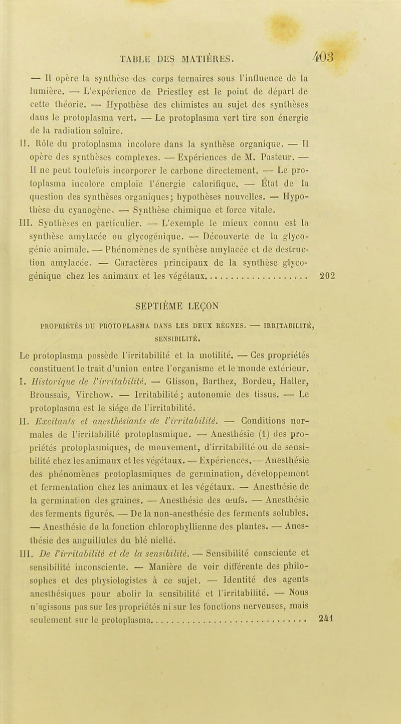 — 11 opère la synlhcse des corps ternaires sous rinllucnce de la lumière. — L'expérience de Priestlcy est le point de départ de cette théorie. — Hypothèse des cliimistes au sujet des synthèses dans le protoplasma vert. — Le protoplasnia vert tire son énergie de la radiation solaire. 11. Rôle du protoplasmn incolore dans la synthèse organique. — Il opère des synthèses complexes. —Expériences de M. Pasteur. — Il ne peut toutefois incorporer le carbone directement. — Le pro- loplasma incolore emploie l'énergie calorifique. — Etat de la question des synthèses organiques; hypothèses nouvelles. — Hypo- thèse du cyanogène. — Synthèse chimique et force vitale. HL Synthèses en particulier. — L'exemple le mieux connu est la synthèse amylacée ou glycogénique. — Découverte de la glyco- génie animale. — Phénomènes de synthèse amylacée et de destruc- tion amylacée. — Caractères principaux de la synthèse glyco- génique chez les animaux et les végétaux SEPTIÈME LEÇON PROPRIÉTÉS DU PROTOPLASMA DANS LES DEUX RÈGNES. — IRRITABILITÉ SENSIBILITÉ. Le protoplasma possède l'irritabilité et la motilité. — Ces propriétés constituent le trait d'union entre l'organisme et le monde extérieur. I. Historique de VirriiahiliU. — Glisson, Barthez, Bordeu, Haller, Broussais, Virchow. — Irritabilité; autonomie des tissus. — Le protoplasma est le siège de l'irritabilité. II. Excitants et anesthésiants de l'irritabilité. — Conditions nor- males de l'irritabilité protoplasmique. — Anesthésie (1) des pro- priétés protoplasmiques, de mouvement, d'irritabilité ou de sensi- bilité chez les animaux et les végétaux. — Expériences.— Anesthésie des phénomènes protoplasmiques de germination, développement et fermentation chez les animaux et les végétaux. — Anesthésie de la germination des graines. — Anesthésie des œufs. — Anesthésie des ferments figurés. — De la non-anesthésie des ferments solubles. — Anesthésie de la fonction chlorophyllienne des plantes. — Anes- thésie des anguillules du blé niellé. III. De l'irinlabilitè et de la sensibilité. — Sensibilité consciente et sensibilité inconsciente. — Manière de voir difî'érente des philo- sophes et des pliysiologistes à ce sujet. — Identité des agents anestiiésiques pour abolir la sensibilité et l'irritabilité. — Nous n'agissons pas sur les propriétés ni sur les fonclions nerveuses, mais seulement sur le protoplasma