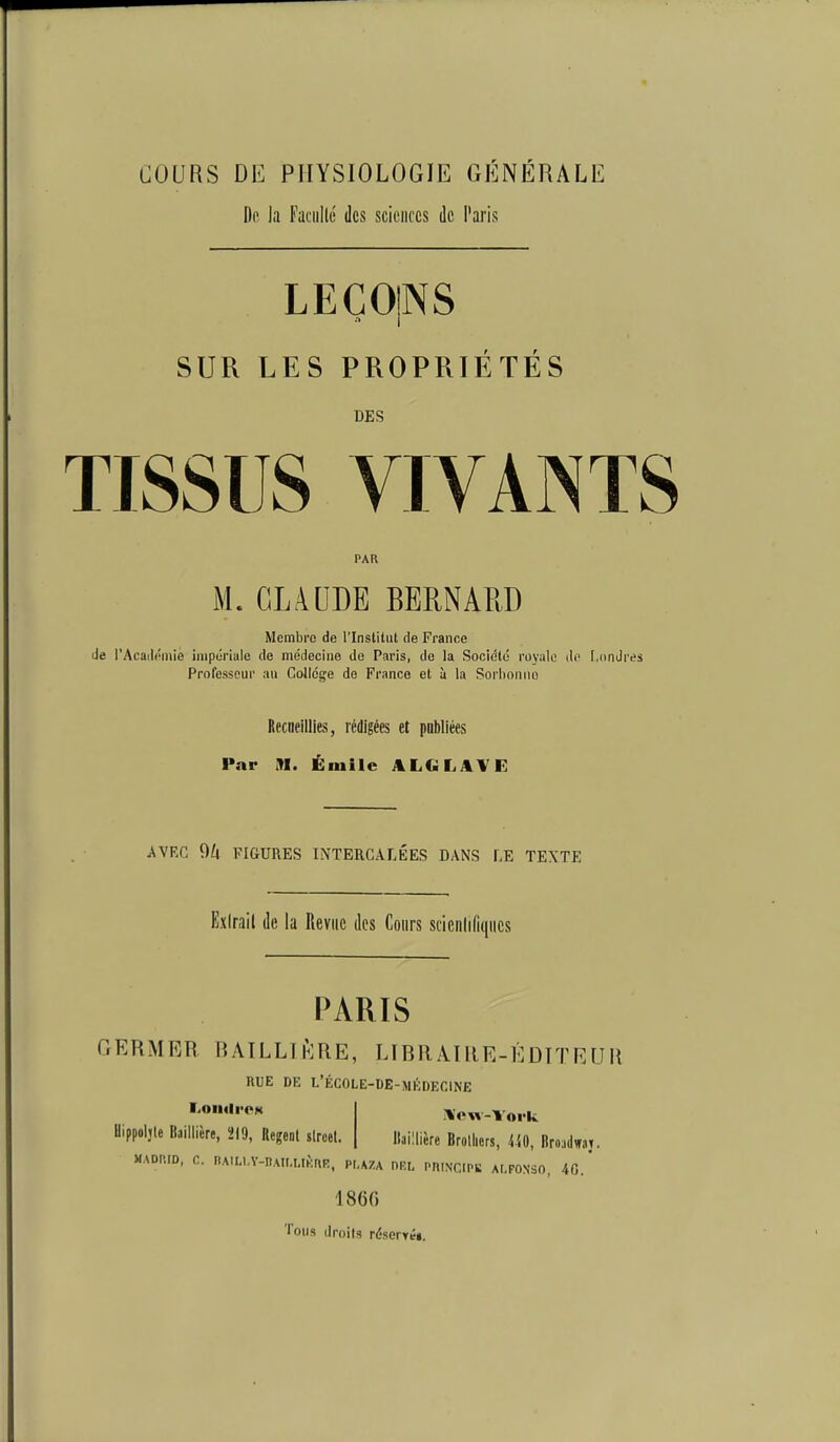 COURS DE PHYSIOLOGIE GÉNÉRALE Dp la Faciillé des scieiircs de Paris LECOINS SUR LES PROPRIETES DES TISSUS VIVANTS PAR M.CLAUDE BERNARD Membre de l'Institut de France de l'Acadôniie impériale de médecine de Paris, de la Société royale do I.ondi Professeur au Collcg'e do France et à la Sorhoniio Recueillies, rédigées et pDbliées Par M. Émile ALGLAVE AVEC 9Zt FIGURES INTERCALÉES DANS LE TEXTE Exirail de la Revue des Cours sciciilifitiiics PARIS GERMER RAILLH':RE, LIBRAIllE-ÉDTTEUH RUE DE L'ÉCOLE-DE-MÉDEOINE Bippoljle Baiilière, 219, Regenl slroel. il'ow-York llaillièrc Brolliers, 440, firoadwat. MADP.ID, C. IlA.M.V-nAir.UKnR, PI.AZA ORL PRINCIPS AI.PONSO, 40. 1860 Tous droits réserréi.