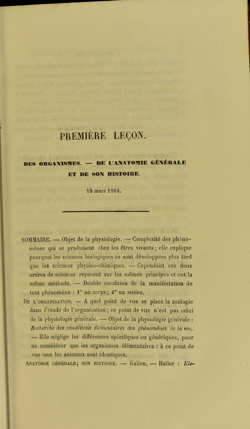 PREMIÈRE LEÇON. DES ORGANISMES. — DE L'ANATOMIE GÉNÉRALE ET DE SON HISTOIRE. 15 mars 1864. SOMMAIRE. — Objet de la physiologie. — Complexité des phéno- mènes qui se produisent chez les êtres vivants; elle explique pourquoi les sciences biologiques se sont développées plus tard que les sciences physico-chimiques. — Cependant ces deux ordres de sciences reposent sur les mêmes principes et ont la môme méthode. — Double condition de la manifestation de tout phénomène : 1 ° un corps ; 2° un milieu. De l'organisation. — A quel point de vue se place la zoologie dans l'étude de l'organisation; ce point de vue n'est pas celui de la physiologie générale. ■— Objet de la physiologie générale : Recherche des conditions élémentaires des phénomènes de la vie. — Elle néglige les différences spécifiques ou génériques, pour ne considérer que les organismes élémentaires : à ce point de vue lous les animaux sont identiques. Anatomie GÉNÉRALE; SON HISTOIRE. — Galien, — Haller : Ele-