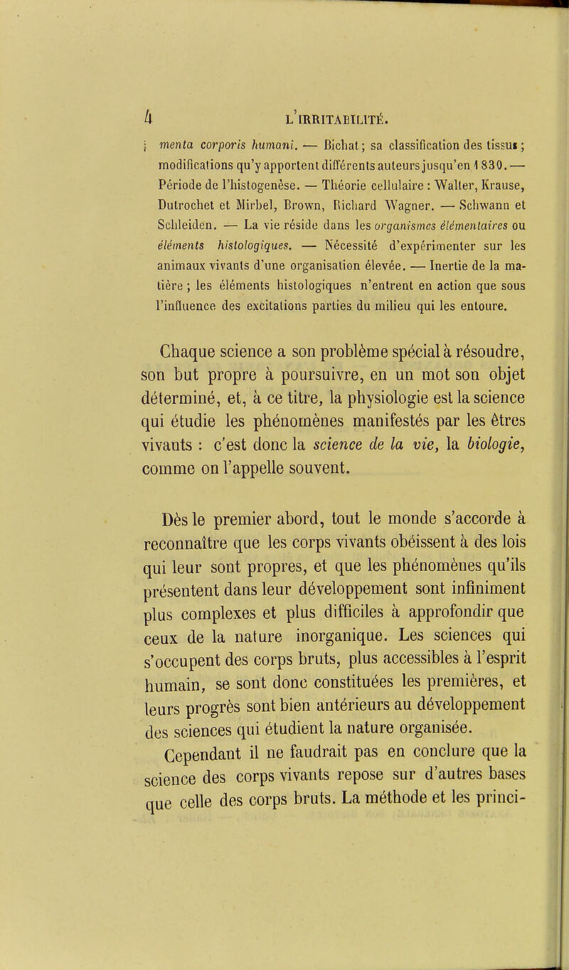 i menla corporis humani. — Bicliat; sa classification des lissui ; modifications qu'y apportent diiïérents auteurs jusqu'en 1 830. — Période de l'histogenèse. — Théorie cellulaire : Waller, Krause, Dutrochet et Mirbel, Brown, Hicliard Wagner. — Schwann et Schleidcn. — La vie réside dans hs organismes élémentaires ou éléments histologiques. — Nécessité d'expérimenter sur les animaux vivants d'une organisation élevée. — Inertie de la ma- tière ; les éléments histologiques n'entrent en action que sous l'influence des excitations parties du milieu qui les entoure. Chaque science a son problème spécial à résoudre, son but propre à poursuivre, en un mot son objet déterminé, et, à ce titre, la physiologie est la science qui étudie les phénomènes manifestés par les êtres vivants : c'est donc la science de la vie, la biologie, comme on l'appelle souvent. Dès le premier abord, tout le monde s'accorde à reconnaître que les corps vivants obéissent à des lois qui leur sont propres, et que les phénomènes qu'ils présentent dans leur développement sont infiniment plus complexes et plus difficiles à approfondir que ceux de la nature inorganique. Les sciences qui s'occupent des corps bruts, plus accessibles à l'esprit humain, se sont donc constituées les premières, et leurs progrès sont bien antérieurs au développement des sciences qui étudient la nature organisée. Cependant il ne faudrait pas en conclure que la science des corps vivants repose sur d'autres bases nue celle des corps bruts. La méthode et les princi-