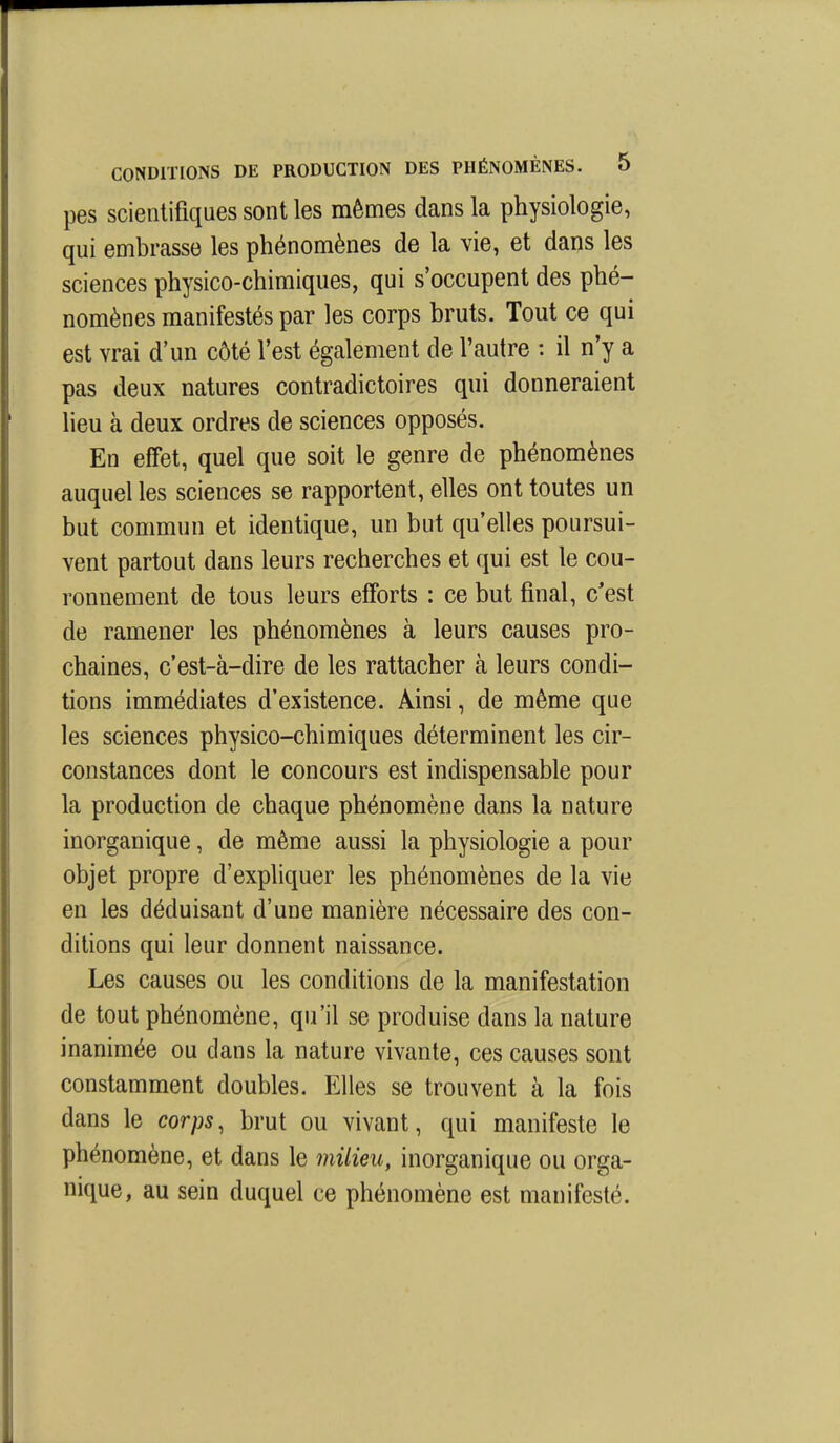 pes scientifiques sont les mêmes dans la physiologie, qui embrasse les phénomènes de la vie, et dans les sciences physico-chimiques, qui s'occupent des phé- nomènes manifestés par les corps bruts. Tout ce qui est vrai d'un côté l'est également de l'autre : il n'y a pas deux natures contradictoires qui donneraient lieu à deux ordres de sciences opposés. En effet, quel que soit le genre de phénomènes auquel les sciences se rapportent, elles ont toutes un but commun et identique, un but qu'elles poursui- vent partout dans leurs recherches et qui est le cou- ronnement de tous leurs efforts : ce but final, c'est de ramener les phénomènes à leurs causes pro- chaines, c'est-à-dire de les rattacher à leurs condi- tions immédiates d'existence. Ainsi, de même que les sciences physico-chimiques déterminent les cir- constances dont le concours est indispensable pour la production de chaque phénomène dans la nature inorganique, de même aussi la physiologie a pour objet propre d'expliquer les phénomènes de la vie en les déduisant d'une manière nécessaire des con- ditions qui leur donnent naissance. Les causes ou les conditions de la manifestation de tout phénomène, qu'il se produise dans la nature inanimée ou dans la nature vivante, ces causes sont constamment doubles. Elles se trouvent à la fois dans le corps, brut ou vivant, qui manifeste le phénomène, et dans le milieu, inorganique ou orga- nique, au sein duquel ce phénomène est manifesté.