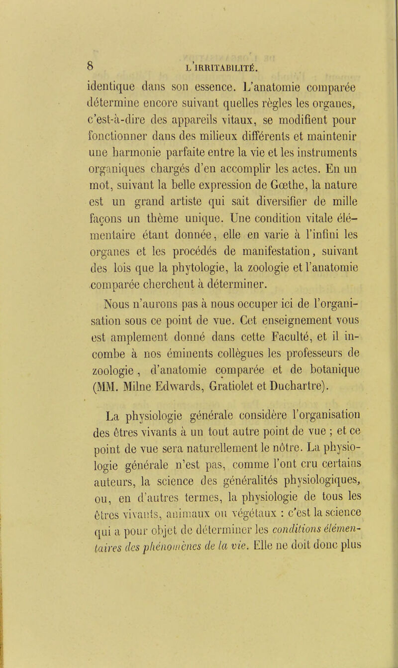 identique dans son essence. L'anatomie comparée détermine encore suivant quelles règles les organes, c'est-à-dire des appareils \itaux, se modifient pour fonctionner dans des milieux différents et maintenir une harmonie parfaite entre la vie et les instruments organiques chargés d'en accomplir les actes. En un mot, suivant la belle expression de Goethe, la nature est un grand artiste qui sait diversifier de mille façons un thème unique. Une condition vitale élé- mentaire étant donnée, elle en varie à l'infini les organes et les procédés de manifestation, suivant des lois que la phytologie, la zoologie et l'anatomie comparée cherchent à déterminer. Nous n'aurons pas à nous occuper ici de l'organi- sation sous ce point de vue. Cet enseignement vous est amplement donné dans cette Faculté, et il in- combe à nos éminents collègues les professeurs de zoologie, d'anatoinie comparée et de botanique (MM. Milne Edwards, Gratiolet et Duchartre). La physiologie générale considère l'organisation des êtres vivants à un tout autre point de vue ; et ce point de vue sera naturellement le nôtre. La physio- logie générale n'est pas, comme l'ont cru certains auteurs, la science des généralités physiologiques, ou, en d'autres termes, la physiologie de tous les êtres vivants, animaux ou végétaux : c'est la science qui a pour objet de déterminer les conditions élément iaires des phénomènes de la vie. Elle ne doit donc plus