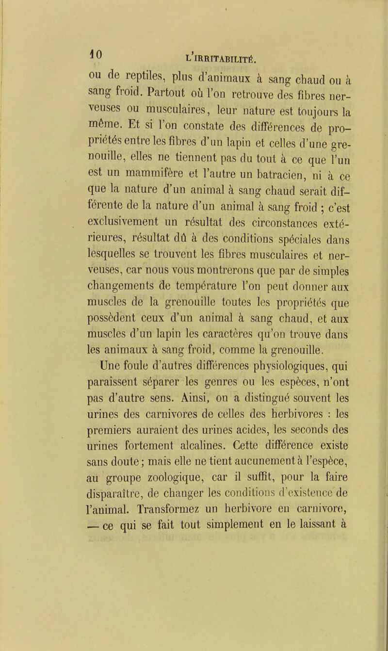 ou de reptiles, plus d'animaux à sang chaud ou à sang froid. Partout oii l'on retrouve des fibres ner- veuses ou musculaires, leur nature est toujours la même. Et si l'on constate des différences de pro- priétés entre les fibres d'un lapin et celles d'une gre- nouille, elles ne tiennent pas du tout à ce que l'un est un mammifère et l'autre un batracien, ni à ce que la nature d'un animal à sang chaud serait dif- férente de la nature d'un animal à sang froid ; c'est exclusivement un résultat des circonstances exté- rieures, résultat dû à des conditions spéciales dans lesquelles se trouvent les fibres musculaires et ner- veuses, car nous vous montrerons que par de simples changements de température l'on peut donner aux muscles de la grenouille toutes les propriétés que possèdent ceux d'un animal à sang chaud, et aux muscles d'un lapin les caractères qu'on trouve dans les animaux à sang froid, comme la grenouille. Une foule d'autres différences physiologiques, qui paraissent séparer les genres ou les espèces, n'ont pas d'autre sens. Ainsi, on a distingué souvent les urines des carnivores de celles des herbivores : les premiers auraient des urines acides, les seconds des urines fortement alcalines. Cette différence existe sans doute ; mais elle ne tient aucunement à l'espèce, au groupe zoologique, car il suffit, pour la faire disparaître, de changer les conditions d'existence de l'animal. Transformez un herbivore en carnivoro, ce qui se fait tout simplement en le laissant à