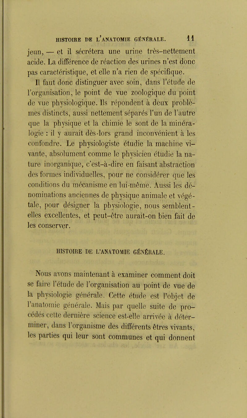 jeun, — et il sécrétera une urine très-nettement acide. La différence de réaction des urines n'est donc pas caractéristique, et elle n'a rien de spécifique. Il faut donc distinguer avec soin, dans l'étude de l'organisation, le point de vue zoologique du point de vue physiologique. Ils répondent à deux problè- mes distincts, aussi nettement séparés l'un de l'autre que la physique et la chimie le sont de la minéra- logie : il y aurait dès-lors grand inconvénient à les confondre. Le physiologiste étudie la machine vi- vante, absolument comme le physicien étudie la na- ture inorganique, c'est-à-dire en faisant abstraction des formes individuelles, pour ne considérer que les conditions du mécanisme en lui-même. Aussi les dé- nominations anciennes de physique animale et végé- tale, pour désigner la physiologie, nous semblent- elles excellentes, et peut-être aurait-on bien fait de les conserver. HISTOIRE DE L'ANATOMIE GÉNÉRALE. Nous avons maintenant à examiner comment doit se faire l'étude de l'organisation au point de vue de la physiologie générale. Cette étude est l'objet de l'anatomie générale. Mais par quelle suite de pro- cédés cette dernière science est-elle arrivée k déter- miner, dans l'organisme des différents êtres vivants, les parties qui leur sont communes et qui donnent