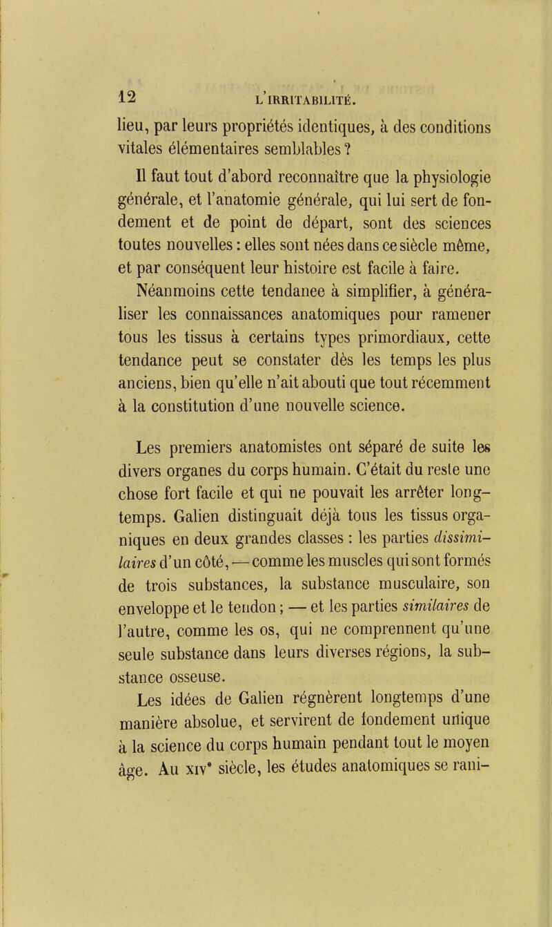 lieu, par leurs propriétés identiques, à des conditions vitales élémentaires semblables ? Il faut tout d'abord reconnaître que la physiologie générale, et l'anatomie générale, qui lui sert de fon- dement et de point de départ, sont des sciences toutes nouvelles : elles sont nées dans ce siècle même, et par conséquent leur histoire est facile à faire. Néanmoins cette tendance à simplifier, à généra- liser les connaissances anatomiques pour ramener tous les tissus à certains types primordiaux, cette tendance peut se constater dès les temps les plus anciens, bien qu'elle n'ait abouti que tout récemment à la constitution d'une nouvelle science. Les premiers anatomisles ont séparé de suite les divers organes du corps humain. C'était du reste une chose fort facile et qui ne pouvait les arrêter long- temps. Galien distinguait déjà tous les tissus orga- niques en deux grandes classes : les parties dissimi- laires d'un côté,—comme les muscles qui sont formés de trois substances, la substance musculaire, son enveloppe et le tendon ; — et les parties similaires de l'autre, comme les os, qui ne comprennent qu'une seule substance dans leurs diverses régions, la sub- stance osseuse. Les idées de Gahen régnèrent longtemps d'une manière absolue, et servirent de fondement unique à la science du corps humain pendant tout le moyen âge. Au XIV* siècle, les études anatomiques se rani-