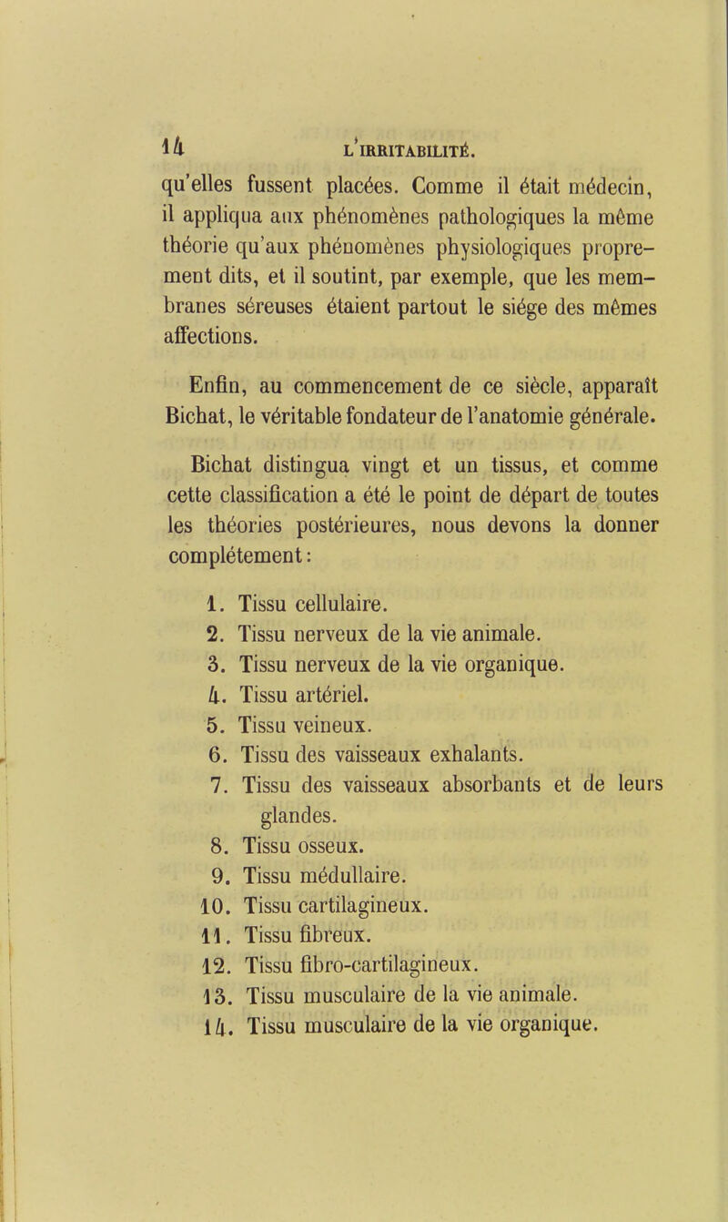 qu'elles fussent placées. Comme il était médecin, il appliqua aux phénomènes pathologiques la même théorie qu'aux phénomènes physiologiques propre- ment dits, et il soutint, par exemple, que les mem- branes séreuses étaient partout le siège des mêmes affections. Enfin, au commencement de ce siècle, apparaît Bichat, le véritable fondateur de l'anatomie générale. Bichat distingua vingt et un tissus, et comme cette classification a été le point de départ de toutes les théories postérieures, nous devons la donner complètement : 1. Tissu cellulaire. 2. Tissu nerveux de la vie animale. 3. Tissu nerveux de la vie organique. 4. Tissu artériel. 5. Tissu veineux. 6. Tissu des vaisseaux exhalants. 7. Tissu des vaisseaux absorbants et de leurs glandes. 8. Tissu osseux. 9. Tissu médullaire. 10. Tissu cartilagineux. i\. Tissu fibreux. 12. Tissu fibro-cartilagineux. 13. Tissu musculaire de la vie animale. Tissu musculaire de la vie organique.