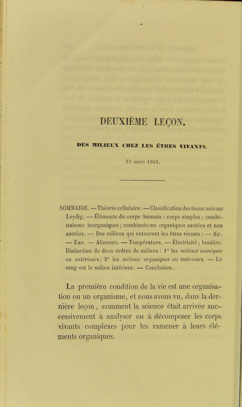 DEUXIÈME LEÇON. DES MILIEU.^ CHEZ LES ÊTRES IIVAIVTS. 19 mars iSGli. SOMMAIRE. — Théorie cellulaire. — Classification des tissus suivant Leydig. —Éléments du corps humain : corps simples; combi- naisons inorganiques ; combinaisons organiques azotées et non azotées. — Des milieux qui entourent les êtres vivants : — Air. — Eau. — Aliments. — Température. — Électricité ; lumière. Distinction de deux ordres de milieux : 1° les milieux cosmiques ou extérieurs; 2° les milieux organiques ou intérieurs. — Le sang est le miHeu intérieur. — Conclusion. La première condition de la vie est une organisa- tion ou un organisme, et nous avons vu, dans la der- nière leçon, comment la science était arrivée suc- cessivenient à analyser ou à décomposer les corps vivants complexes pour les ramener à leurs élé- ments organiques.